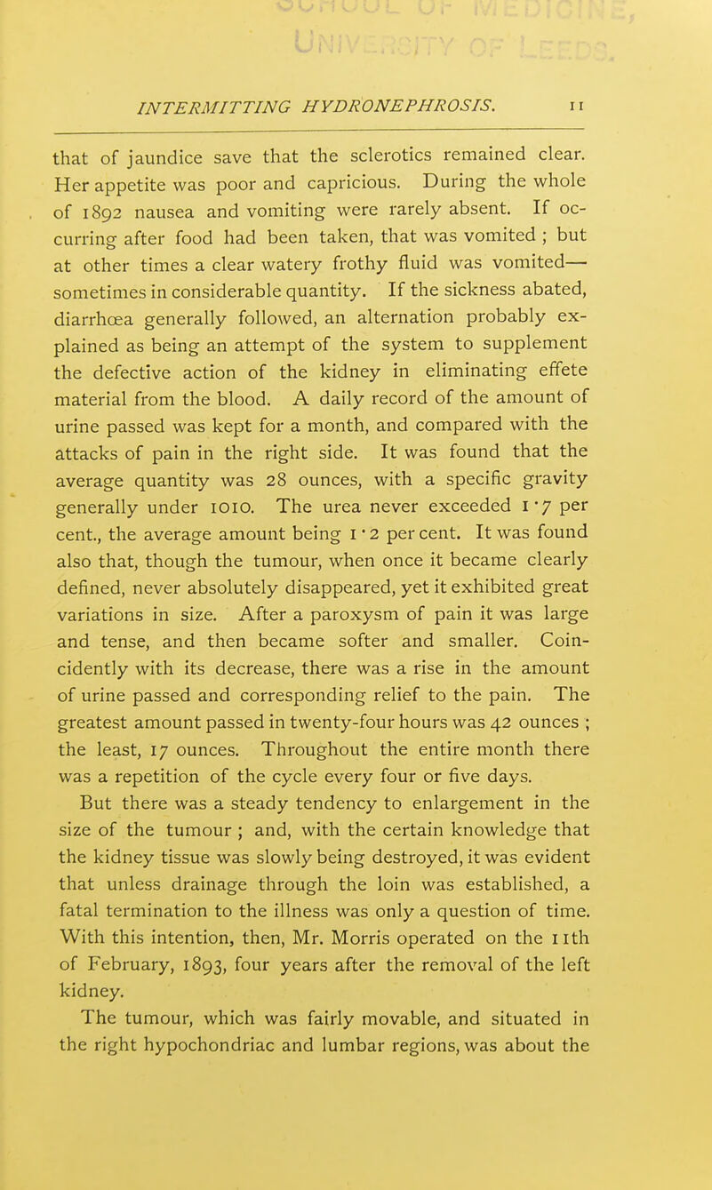 that of jaundice save that the sclerotics remained clear. Her appetite was poor and capricious. During the whole of 1892 nausea and vomiting were rarely absent. If oc- curring after food had been taken, that was vomited ; but at other times a clear watery frothy fluid was vomited— sometimes in considerable quantity. If the sickness abated, diarrhoea generally followed, an alternation probably ex- plained as being an attempt of the system to supplement the defective action of the kidney in eliminating effete material from the blood. A daily record of the amount of urine passed was kept for a month, and compared with the attacks of pain in the right side. It was found that the average quantity was 28 ounces, with a specific gravity generally under lOiO. The urea never exceeded \ J per cent, the average amount being i • 2 per cent. It was found also that, though the tumour, when once it became clearly defined, never absolutely disappeared, yet it exhibited great variations in size. After a paroxysm of pain it was large and tense, and then became softer and smaller, Coin- cidently with its decrease, there was a rise in the amount of urine passed and corresponding relief to the pain. The greatest amount passed in twenty-four hours was 42 ounces ; the least, 17 ounces. Throughout the entire month there was a repetition of the cycle every four or five days. But there was a steady tendency to enlargement in the size of the tumour ; and, with the certain knowledge that the kidney tissue was slowly being destroyed, it was evident that unless drainage through the loin was established, a fatal termination to the illness was only a question of time. With this intention, then, Mr. Morris operated on the iith of February, 1893, four years after the removal of the left kidney. The tumour, which was fairly movable, and situated in the right hypochondriac and lumbar regions, was about the