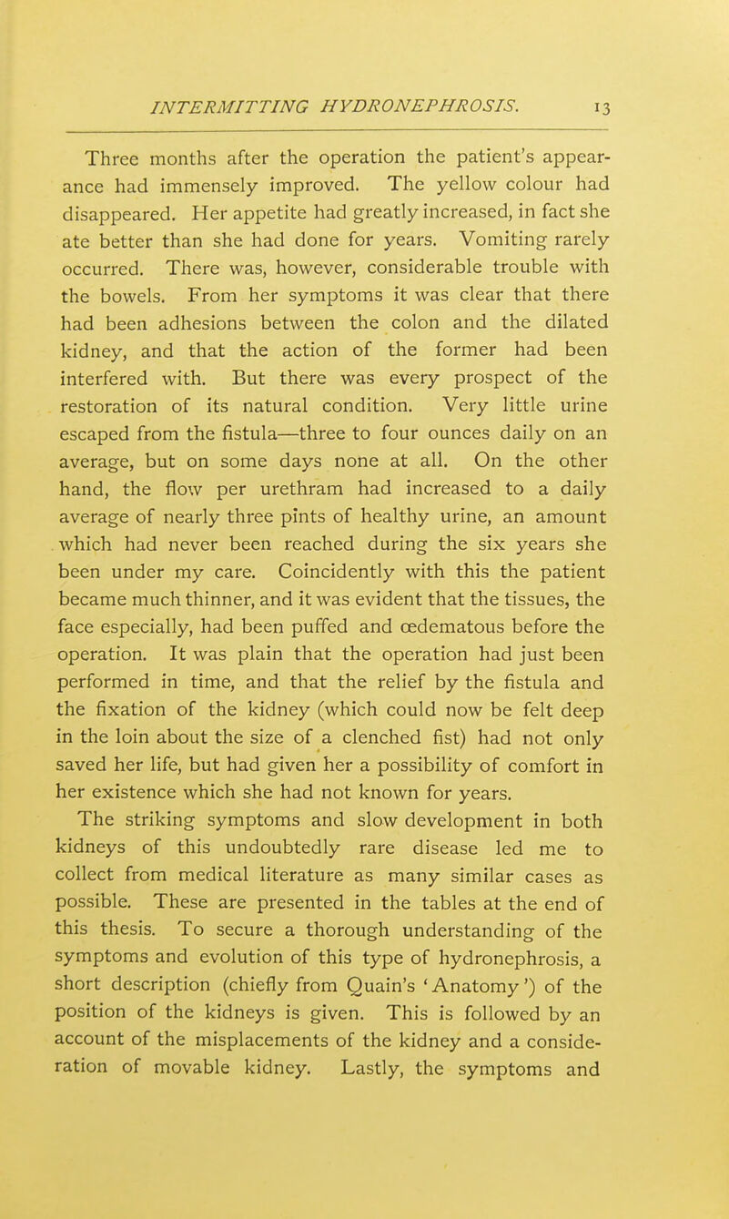 Three months after the operation the patient's appear- ance had immensely improved. The yellow colour had disappeared. Her appetite had greatly increased, in fact she ate better than she had done for years. Vomiting rarely occurred. There was, however, considerable trouble with the bowels. From her symptoms it was clear that there had been adhesions between the colon and the dilated kidney, and that the action of the former had been interfered with. But there was every prospect of the restoration of its natural condition. Very little urine escaped from the fistula—three to four ounces daily on an average, but on some days none at all. On the other hand, the flow per urethram had increased to a daily average of nearly three pints of healthy urine, an amount which had never been reached during the six years she been under my care. Coincidently with this the patient became much thinner, and it was evident that the tissues, the face especially, had been puffed and cedematous before the operation. It was plain that the operation had just been performed in time, and that the relief by the fistula and the fixation of the kidney (which could now be felt deep in the loin about the size of a clenched fist) had not only saved her life, but had given her a possibility of comfort in her existence which she had not known for years. The striking symptoms and slow development in both kidneys of this undoubtedly rare disease led me to collect from medical literature as many similar cases as possible. These are presented in the tables at the end of this thesis. To secure a thorough understanding of the symptoms and evolution of this type of hydronephrosis, a short description (chiefly from Quain's ' Anatomy') of the position of the kidneys is given. This is followed by an account of the misplacements of the kidney and a conside- ration of movable kidney. Lastly, the symptoms and