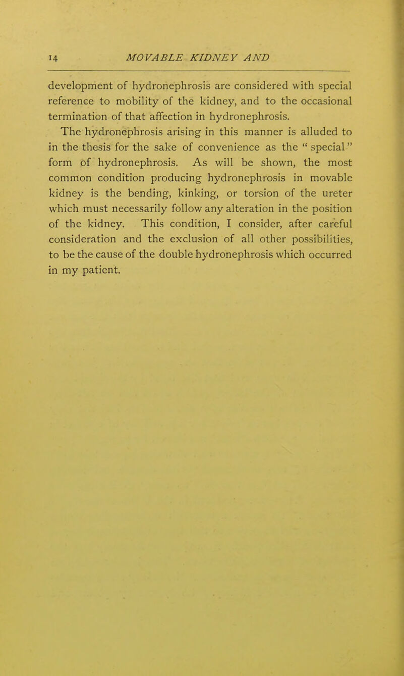 development of hydronephrosis are considered with special reference to mobility of the kidney, and to the occasional termination of that affection in hydronephrosis. The hydronephrosis arising in this manner is alluded to in the thesis for the sake of convenience as the  special form of hydronephrosis. As will be shown, the most common condition producing hydronephrosis in movable kidney is the bending, kinking, or torsion of the ureter which must necessarily follow any alteration in the position of the kidney. This condition, I consider, after careful consideration and the exclusion of all other possibilities, to be the cause of the double hydronephrosis which occurred in my patient.