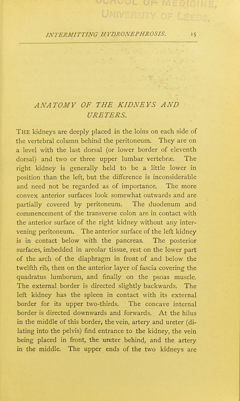 ANATOMY OF THE KIDNEYS AND URETERS. The kidneys are deeply placed in the loins on each side of the vertebral column behind the peritoneum. They are on a level with the last dorsal (or lower border of eleventh dorsal) and two or three upper lumbar vertebrae. The right kidney is generally held to be a little lower in position than the left, but the difference is inconsiderable and need not be regarded as of importance. The more convex anterior surfaces look somewhat outwards and are partially covered by peritoneum. The duodenum and commencement of the transverse colon are in contact with the anterior surface of the right kidney without any inter- vening peritoneum. The anterior surface of the left kidney is in contact below with the pancreas. The posterior surfaces, imbedded in areolar tissue, rest on the lower part of the arch of the diaphragm in front of and below the twelfth rib, then on the anterior layer of fascia covering the quadratus lumborum, and finally on the psoas muscle. The external border is directed slightly backwards. The left kidney has the spleen in contact with its external border for its upper two-thirds. The concave internal border is directed downwards and forwards. At the hilus in the middle of this border, the vein, artery and ureter (di- lating into the pelvis) find entrance to the kidney, the vein being placed in front, the ureter behind, and the artery in the middle. The upper ends of the two kidneys are