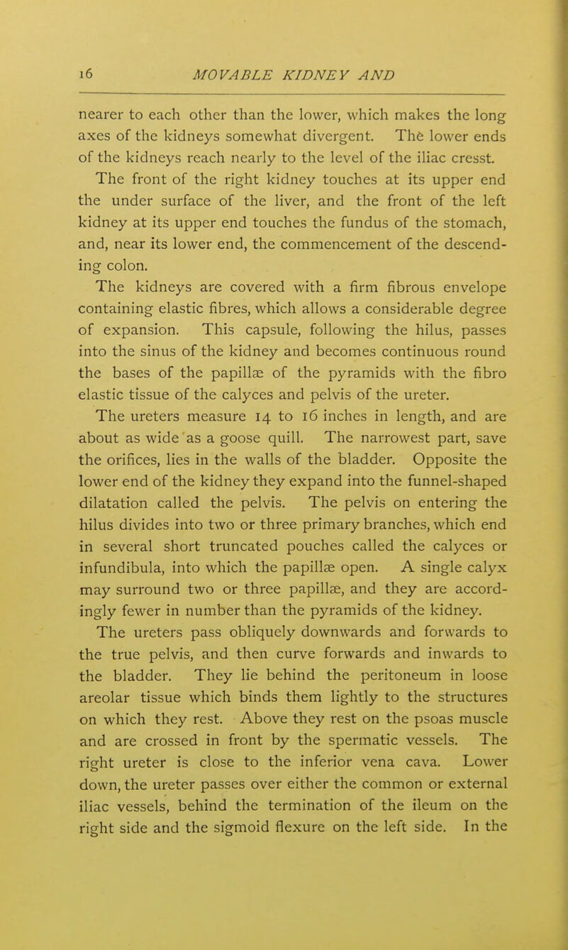 1 i6 MOVABLE KIDNEY AND nearer to each other than the lower, which makes the long axes of the kidneys somewhat divergent. Th6 lower ends of the kidneys reach nearly to the level of the iliac cresst. The front of the right kidney touches at its upper end the under surface of the liver, and the front of the left kidney at its upper end touches the fundus of the stomach, and, near its lower end, the commencement of the descend- ing colon. The kidneys are covered with a firm fibrous envelope containing elastic fibres, which allows a considerable degree of expansion. This capsule, following the hilus, passes into the sinus of the kidney and becomes continuous round the bases of the papillae of the pyramids with the fibro elastic tissue of the calyces and pelvis of the ureter. The ureters measure 14 to 16 inches in length, and are about as wide as a goose quill. The narrowest part, save the orifices, lies in the walls of the bladder. Opposite the lower end of the kidney they expand into the funnel-shaped dilatation called the pelvis. The pelvis on entering the hilus divides into two or three primary branches, which end in several short truncated pouches called the calyces or infundibula, into which the papillae open. A single calyx may surround two or three papillse, and they are accord- ingly fewer in number than the pyramids of the kidney. The ureters pass obliquely downwards and forwards to the true pelvis, and then curve forwards and inwards to the bladder. They lie behind the peritoneum in loose areolar tissue which binds them lightly to the structures on which they rest. Above they rest on the psoas muscle and are crossed in front by the spermatic vessels. The right ureter is close to the inferior vena cava. Lower down, the ureter passes over either the common or external iliac vessels, behind the termination of the ileum on the right side and the sigmoid flexure on the left side. In the