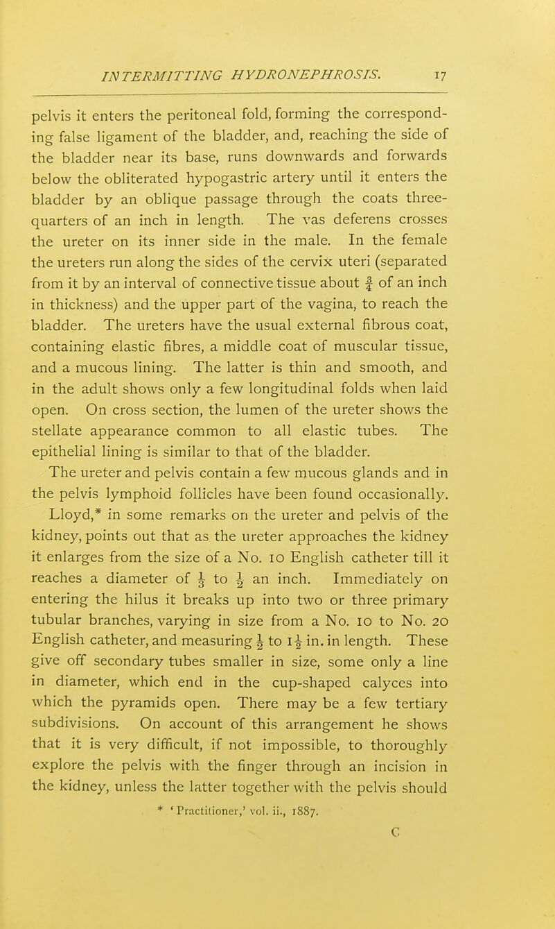 pelvis it enters the peritoneal fold, forming the correspond- ing false ligament of the bladder, and, reaching the side of the bladder near its base, runs downwards and forwards below the obliterated hypogastric artery until it enters the bladder by an oblique passage through the coats three- quarters of an inch in length. The vas deferens crosses the ureter on its inner side in the male. In the female the ureters run along the sides of the cervix uteri (separated from it by an interval of connective tissue about | of an inch in thickness) and the upper part of the vagina, to reach the bladder. The ureters have the usual external fibrous coat, containing elastic fibres, a middle coat of muscular tissue, and a mucous lining. The latter is thin and smooth, and in the adult shows only a few longitudinal folds when laid open. On cross section, the lumen of the ureter shows the stellate appearance common to all elastic tubes. The epithelial lining is similar to that of the bladder. The ureter and pelvis contain a few mucous glands and in the pelvis lymphoid follicles have been found occasionally. Lloyd,* in some remarks on the ureter and pelvis of the kidney, points out that as the ureter approaches the kidney it enlarges from the size of a No. 10 English catheter till it reaches a diameter of \ to \ an inch. Immediately on entering the hilus it breaks up into two or three primary tubular branches, varying in size from a No. 10 to No. 20 English catheter, and measuring ^ to i-^ in. in length. These give off secondary tubes smaller in size, some only a line in diameter, which end in the cup-shaped calyces into which the pyramids open. There may be a few tertiary subdivisions. On account of this arrangement he shows that it is very difficult, if not impossible, to thoroughly explore the pelvis with the finger through an incision in the kidney, unless the latter together with the pelvis should * ' Practitioner,' vol. ii., 1887. C