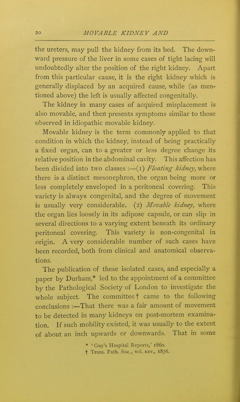 the ureters, may pull the kidney from its bed. The down- ward pressure of the liver in some cases of tight lacing will undoubtedly alter the position of the right kidney. Apart from this particular cause, it is the right kidney which is generally displaced by an acquired cause, while (as men- tioned above) the left is usually affected congenitally. The kidney in many cases of acquired misplacement is also movable, and then presents symptoms similar to those observed in idiopathic movable kidney. Movable kidney is the term commonly applied to that condition in which the kidney, instead of being practically a fixed organ, can to a greater or less degree change its relative position in the abdominal cavity. This affection has been divided into two classes :—(i) Floating kidney, where there is a distinct mesonephron, the organ being more or less completely enveloped in a peritoneal covering. This variety is always congenital, and the degree of movement is usually very considerable. (2) Movable kidney, where the organ lies loosely in its adipose capsule, or can slip in several directions to a varying extent beneath its ordinary peritoneal covering. This variety is non-congenital in origin. A very considerable number of such cases have been recorded, both from clinical and anatomical obsei-va- tions. The publication of these isolated cases, and especially a paper by Durham,* led to the appointment of a committee by the Pathological Society of London to investigate the whole subject. The committee f came to the following conclusions :—That there was a fair amount of movement to be detected in many kidneys on post-mortem examina- tion. If such mobility existed, it was usually to the extent of about an inch upwards or downwards. That in some * ' Guy's Hospital Reports,' i860, t Trans. Path. Soc, vol. xxv., 1876.
