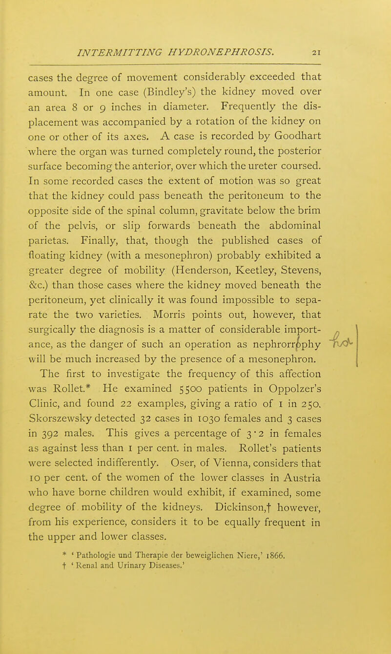 cases the degree of movement considerably exceeded that amount. In one case (Bindley's) the kidney moved over an area 8 or 9 inches in diameter. Frequently the dis- placement was accompanied by a rotation of the kidney on one or other of its axes. A case is recorded by Goodhart where the organ was turned completely round, the posterior surface becoming the anterior, over which the ureter coursed. In some recorded cases the extent of motion was so great that the kidney could pass beneath the peritoneum to the opposite side of the spinal column, gravitate below the brim of the pelvis, or slip forwards beneath the abdominal parietas. Finally, that, though the published cases of floating kidney (with a mesonephron) probably exhibited a greater degree of mobility (Henderson, Keetley, Stevens, &c.) than those cases where the kidney moved beneath the peritoneum, yet clinically it was found impossible to sepa- rate the two varieties. Morris points out, however, that surgically the diagnosis is a matter of considerable import- ance, as the danger of such an operation as nephrorr^phy will be much increased by the presence of a mesonephron. The first to investigate the frequency of this affection was Rollet.* He examined 5500 patients in Oppolzer's Clinic, and found 22 examples, giving a ratio of i in 250. Skorszewsky detected 32 cases in 1030 females and 3 cases in 392 males. This gives a percentage of 3*2 in females as against less than i per cent, in males. RoUet's patients were selected indifferently. Oser, of Vienna, considers that 10 per cent, of the women of the lower classes in Austria who have borne children would exhibit, if examined, some degree of mobility of the kidneys. Dickinson,! however, from his experience, considers it to be equally frequent in the upper and lower classes. * ' Pathologie und Therapie der beweiglichen Niere,' 1866. t ' Renal and Urinary Diseases.'