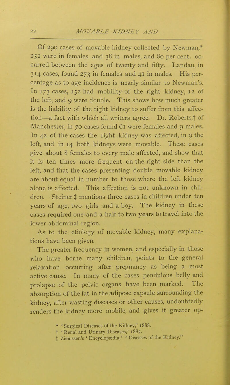 Of 290 cases of movable kidney collected by Newman,* 252 were in females and 38 in males, and 80 per cent, oc- curred between the ages of twenty and fifty. Landau, in 314 cases, found 273 in females and 41 in males. His per- centage as to age incidence is nearly similar to Newman's. In 173 cases, 152 had mobility of the right kidney, 12 of the left, and 9 were double. This shows how much greater is the liability of the right kidney to suffer from this affec- tion—a fact with which all writers agree. Dr. Roberts.f of Manchester, in 70 cases found 61 were females and 9 males. In 42 of the cases the right kidney was affected, in 9 the left, and in 14 both kidneys were movable. These cases give about 8 females to every male affected, and show that it is ten times more frequent on the right side than the left, and that the cases presenting double movable kidney are about equal in number to those where the left kidney alone is affected. This affection is not unknown in chil- dren, Steiner J mentions three cases in children under ten years of age, two girls and a boy. The kidney in these cases required one-and-a-half to two years to travel into the lower abdominal region. As to the etiology of movable kidney, many explana- tions have been given. The greater frequency in women, and especially in those who have borne many children, points to the general relaxation occurring after pregnancy as being a most active cause. In many of the cases pendulous belly and prolapse of the pelvic organs have been marked. The absorption of the fat in the adipose capsule surrounding the kidney, after wasting diseases or other causes, undoubtedly renders the kidney more mobile, and gives it greater op- * 'Surgical Diseases of the Kidney,' 1888. t 'Renal and Urinary Diseases,' 1885. J Ziemssen's 'Encyclopaedia,' Diseases of the Kidney.