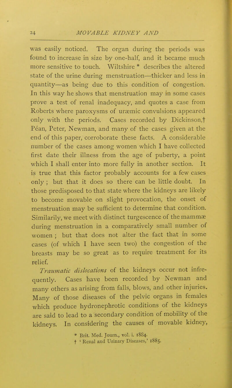 was easily noticed. The organ during the periods was found to increase in size by one-half, and it became much more sensitive to touch. Wiltshire * describes the altered state of the urine during menstruation—thicker and less in quantity—as being due to this condition of congestion. In this way he shows that menstruation may in some cases prove a test of renal inadequacy, and quotes a case from Roberts where paroxysms of uraemic convulsions appeared only with the periods. Cases recorded by Dickinson.t Pean, Peter, Newman, and many of the cases given at the end of this paper, corroborate these facts. A considerable number of the cases among women which I have collected first date their illness from the age of puberty, a point which I shall enter into more fully in another section. It is true that this factor probably accounts for a few cases only ; but that it does so there can be little doubt. In those predisposed to that state where the kidneys are likely to become movable on slight provocation, the onset of menstruation may be sufficient to determine that condition. Similarily, we meet with distinct turgescence of the mammae during menstruation in a comparatively small number of women ; but that does not alter the fact that in some cases (of which I have seen two) the congestion of the breasts may be so great as to require treatment for its relief. Traumatic dislocations of the kidneys occur not infre- quently. Cases have been recorded by Newman and many others as arising from falls, blows, and other injuries. Many of those diseases of the pelvic organs in females which produce hydronephrotic conditions of the kidneys are said to lead to a secondary condition of mobility of the kidneys. In considering the causes of movable kidney, * Brit. Med. Journ., vol. i. 1884. t ' Renal and Urinary Diseases,' 1885.