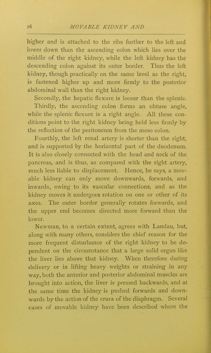 higher and is attached to the ribs further to the left and lower down than the ascending colon whicli lies over the middle of the right kidney, while the left kidney has the descending colon against its outer border. Thus the left kidney, though practically on the same level as the right, is fastened higher up and more firmly to the posterior abdominal wall than the right kidney. Secondly, the hepatic flexure is looser than the splenic. Thirdly, the ascending colon forms an obtuse angle, while the splenic flexure is a right angle. All these con- ditions point to the right kidney being held less firmly by the reflection of the peritoneum from the meso colon. Fourthly, the left renal artery is shorter than the right, and is supported by the horizontal part of the duodenum. It is also closely connected with the head and neck of the pancreas, and is thus, as compared with the right artery, much less liable to displacement. Hence, he says, a mov- able kidney can only move downwards, forwards, and inwards, owing to its vascular connections, and as the kidney moves it undergoes rotation on one or other of its axes. The outer border generally rotates forwards, and the upper end becomes directed more forward than the lower. Newman, to a certain extent, agrees with Landau, but, along with many others, considers the chief reason for the more frequent disturbance of the right kidney to be de- pendent on the circumstance that a large solid organ like the liver lies above that kidney. When therefore during delivery or in lifting heavy weights or straining in any way, both the anterior and posterior abdominal muscles are brought into action, the liver is pressed backwards, and at the same time the kidney is pushed forwards and down- wards by the action of the crura of the diaphragm. Several cases of movable kidney have been described where the