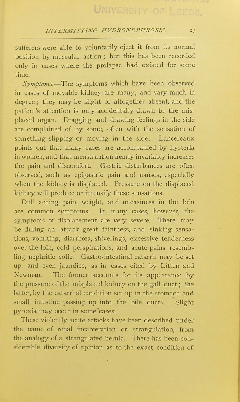 sufferers were able to voluntarily eject it from its normal position by muscular action ; but this has been recorded only in cases where the prolapse had existed for some time. Symptoms.—The symptoms which have been observed in cases of movable kidney are many, and vary much in degree; they may be slight or altogether absent, and the patient's attention is only accidentally drawn to the mis- placed organ. Dragging and drawing feelings in the side are complained of by some, often with the sensation of something slipping or moving in the side. Lancereaux points out that many cases are accompanied by hysteria in women, and that menstruation nearly invariably increases the pain and discomfort. Gastric disturbances are often observed, such as epigastric pain and nausea, especially when the kidney is displaced. Pressure on the displaced kidney will produce or intensify these sensations. Dull aching pain, weight, and uneasiness in the loin are common symptoms. In many cases, however, the symptoms of displacement are very severe. There may be during an attack great faintness, and sinking sensa- tions, vomiting, diarrhoea, shiverings, excessive tenderness over the loin, cold perspirations, and acute pains resemb- ling nephritic colic. Gastro-intestinal catarrh may be set up, and even jaundice, as in cases cited by Litten and Newman. The former accounts for its appearance by the pressure of the misplaced kidney on the gall duct; the latter, by the catarrhal condition set up in the stomach and small intestine passing up into the bile ducts. Slight pyrexia may occur in some'cases. These violently acute attacks have been described under the name of renal incarceration or strangulation, from the analogy of a strangulated hernia. There has been con- siderable diversity of opinion as to the exact condition of