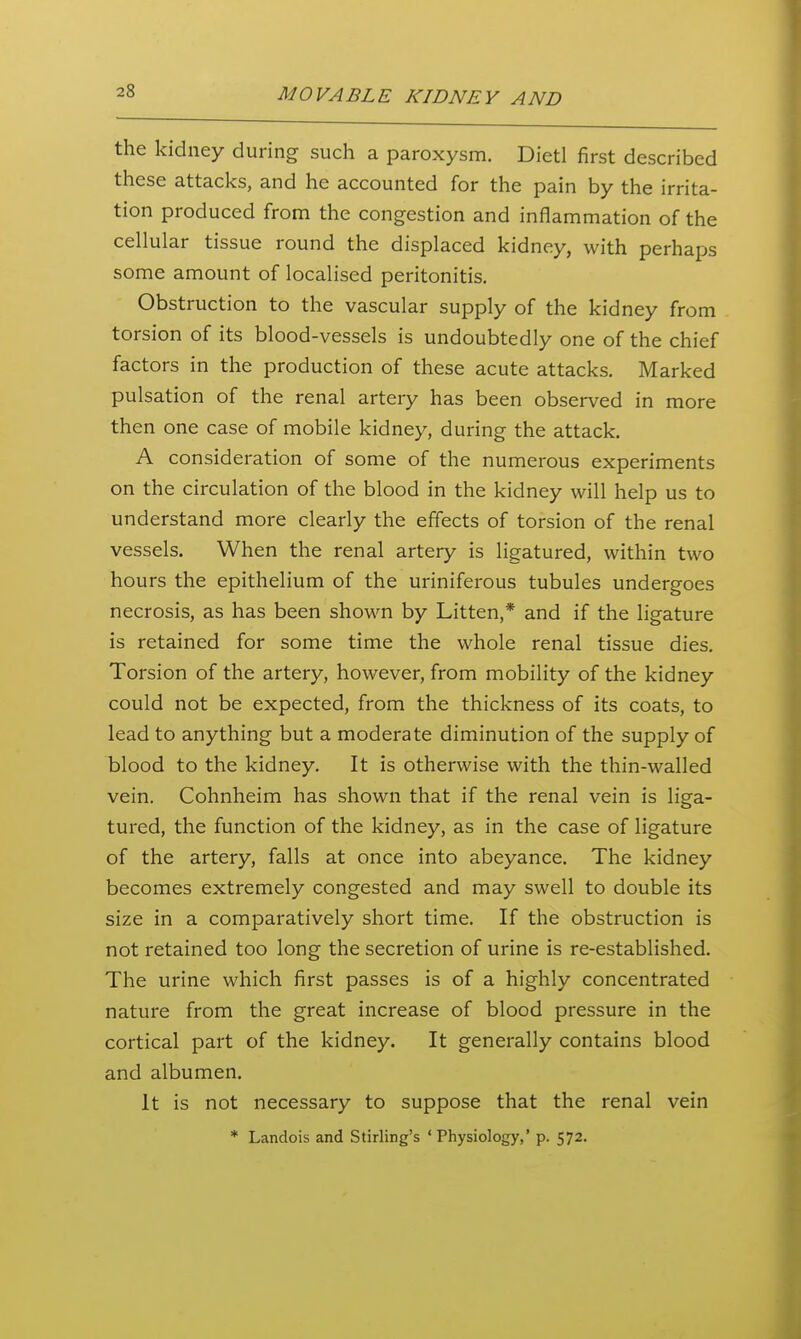 the kidney during such a paroxysm. Dietl first described these attacks, and he accounted for the pain by the irrita- tion produced from the congestion and inflammation of the cellular tissue round the displaced kidney, with perhaps some amount of localised peritonitis. Obstruction to the vascular supply of the kidney from torsion of its blood-vessels is undoubtedly one of the chief factors in the production of these acute attacks. Marked pulsation of the renal artery has been observed in more then one case of mobile kidney, during the attack. A consideration of some of the numerous experiments on the circulation of the blood in the kidney will help us to understand more clearly the effects of torsion of the renal vessels. When the renal artery is ligatured, within two hours the epithelium of the uriniferous tubules undergoes necrosis, as has been shown by Litten,* and if the ligature is retained for some time the whole renal tissue dies. Torsion of the artery, however, from mobility of the kidney could not be expected, from the thickness of its coats, to lead to anything but a moderate diminution of the supply of blood to the kidney. It is otherwise with the thin-walled vein. Cohnheim has shown that if the renal vein is liga- tured, the function of the kidney, as in the case of ligature of the artery, falls at once into abeyance. The kidney becomes extremely congested and may swell to double its size in a comparatively short time. If the obstruction is not retained too long the secretion of urine is re-established. The urine which first passes is of a highly concentrated nature from the great increase of blood pressure in the cortical part of the kidney. It generally contains blood and albumen. It is not necessary to suppose that the renal vein * Landois and Stirling's ' Physiology,' p. 572.