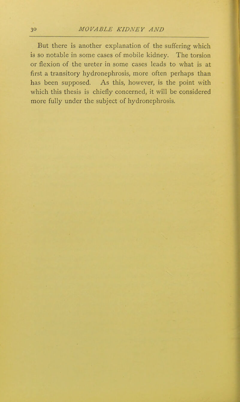 But there is another explanation of the suffering which is so notable in some cases of mobile kidney. The torsion or flexion of the ureter in some cases leads to what is at first a transitory hydronephrosis, more often perhaps than has been supposed. As this, however, is the point with which this thesis is chiefly concerned, it will be considered more fully under the subject of hydronephrosis.