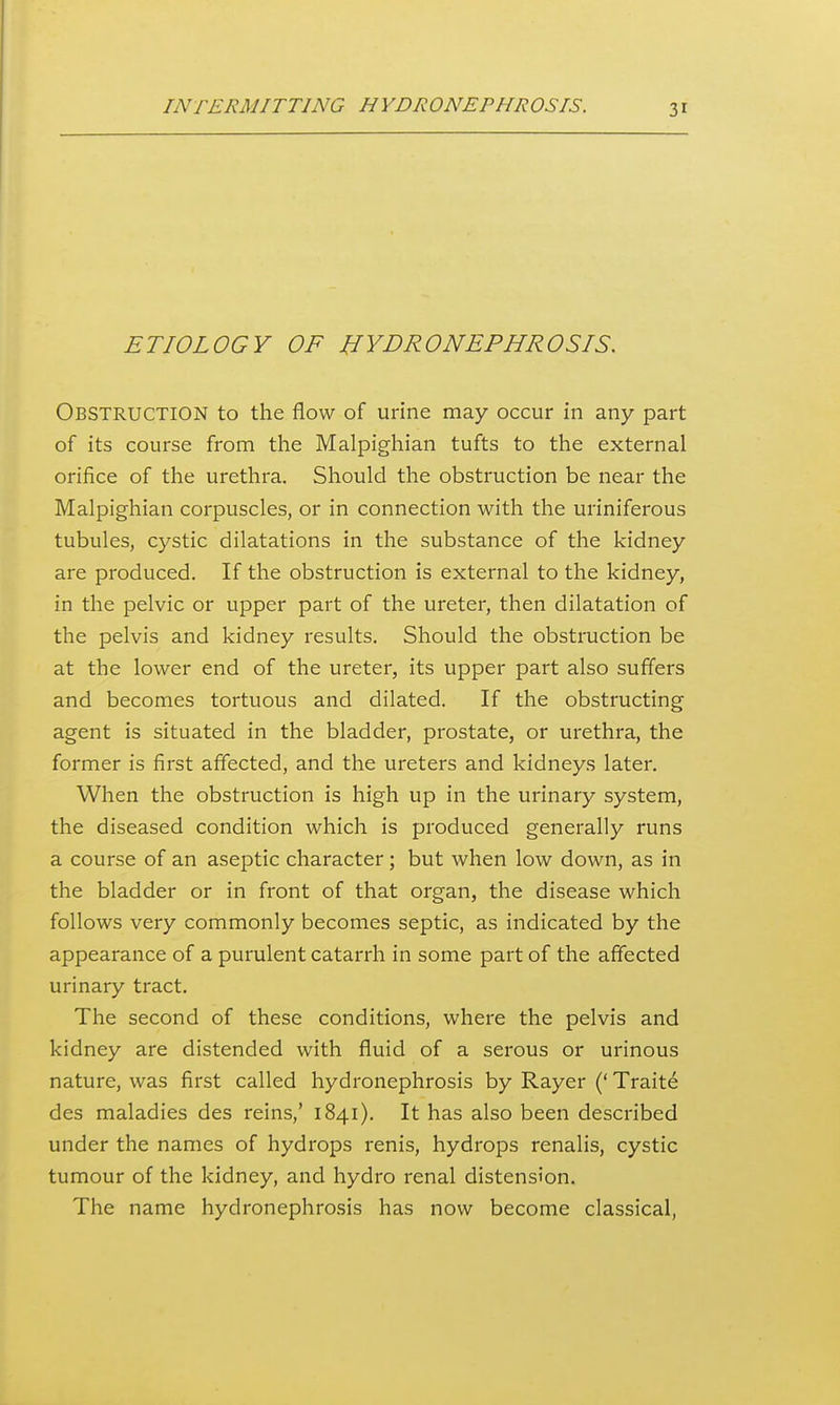 ETIOLOGY OF HYDRONEPHROSIS. Obstruction to the flow of urine may occur in any part of its course from the Malpighian tufts to the external orifice of the urethra. Should the obstruction be near the Malpighian corpuscles, or in connection with the uriniferous tubules, cystic dilatations in the substance of the kidney are produced. If the obstruction is external to the kidney, in the pelvic or upper part of the ureter, then dilatation of the pelvis and kidney results. Should the obstruction be at the lower end of the ureter, its upper part also suffers and becomes tortuous and dilated. If the obstructing agent is situated in the bladder, prostate, or urethra, the former is first affected, and the ureters and kidneys later. When the obstruction is high up in the urinary system, the diseased condition which is produced generally runs a course of an aseptic character; but when low down, as in the bladder or in front of that organ, the disease which follows very commonly becomes septic, as indicated by the appearance of a purulent catarrh in some part of the affected urinary tract. The second of these conditions, where the pelvis and kidney are distended with fluid of a serous or urinous nature, was first called hydronephrosis by Rayer (' Traite des maladies des reins,' 1841), It has also been described under the names of hydrops renis, hydrops renalis, cystic tumour of the kidney, and hydro renal distension. The name hydronephrosis has now become classical,