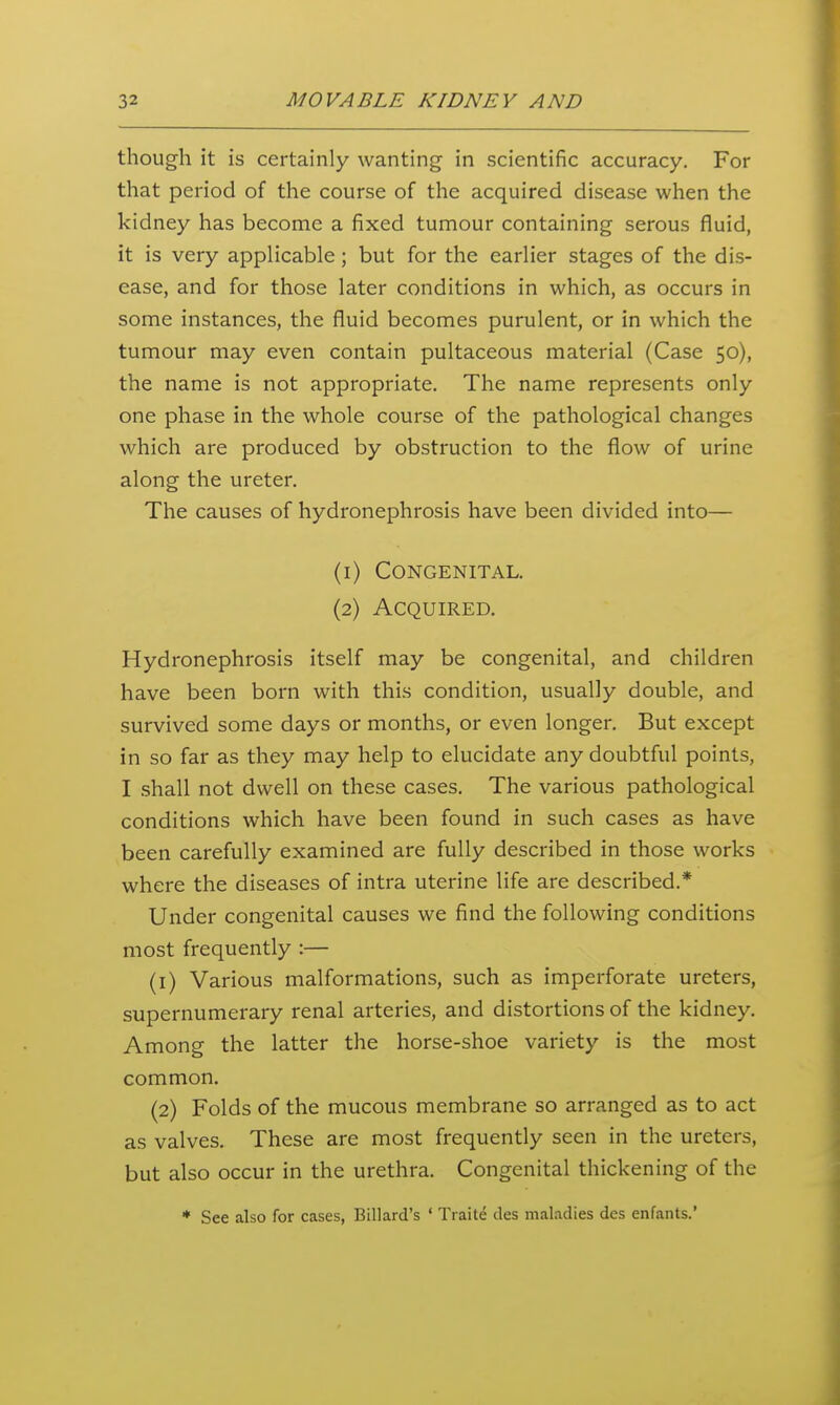 though it is certainly wanting in scientific accuracy. For that period of the course of the acquired disease when the kidney has become a fixed tumour containing serous fluid, it is very applicable; but for the earlier stages of the dis- ease, and for those later conditions in which, as occurs in some instances, the fluid becomes purulent, or in which the tumour may even contain pultaceous material (Case 50), the name is not appropriate. The name represents only one phase in the whole course of the pathological changes which are produced by obstruction to the flow of urine along the ureter. The causes of hydronephrosis have been divided into— (1) Congenital. (2) Acquired. Hydronephrosis itself may be congenital, and children have been born with this condition, usually double, and survived some days or months, or even longer. But except in so far as they may help to elucidate any doubtful points, I shall not dwell on these cases. The various pathological conditions which have been found in such cases as have been carefully examined are fully described in those works where the diseases of intra uterine life are described.* Under congenital causes we find the following conditions most frequently :— (1) Various malformations, such as imperforate ureters, supernumerary renal arteries, and distortions of the kidney. Among the latter the horse-shoe variety is the most common. (2) Folds of the mucous membrane so arranged as to act as valves. These are most frequently seen in the ureters, but also occur in the urethra. Congenital thickening of the * See also for cases, Billard's ' Traite des maladies des enfants.'