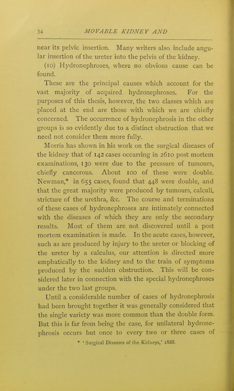 near its pelvic insertion. Many writers also include angu- lar insertion of the ureter into the pelvis of the kidney. (lo) Hydronephroses, where no obvious cause can be found. These are the principal causes which account for the vast majority of acquired hydronephroses. For the purposes of this thesis, however, the two classes which are placed at the end are those with which we are chiefly concerned. The occurrence of hydronephrosis in the other groups is so evidently due to a distinct obstruction that we need not consider them more fully. Morris has shown in his work on the surgical diseases of the kidney that of 142 cases occurring in 2610 post mortem examinations, 130 were due to the pressure of tumours, chiefly cancerous. About 100 of these were double. Newman,* in 655 cases, found that 448 were double, and that the great majority were produced by tumours, calculi, stricture of the urethra, &c. The course and terminations of these cases of hydronephroses are intimately connected with the diseases of which they are only the secondary results. Most of them are not discovered until a post mortem examination is made. In the acute cases, however, such as are produced by injury to the ureter or blocking of the ureter by a calculus, our attention is directed more emphatically to the kidney and to the train of symptoms produced by the sudden obstruction. This will be con- sidered later in connection with the special hydronephroses under the two last groups. Until a considerable number of cases of hydronephrosis had been brought together it was generally considered that the single variety was more common than the double form. But this is far from being the case, for unilateral hydrone- phrosis occurs but once to every two or three cases of  ' Surgical Diseases of the Kidneys,' 1888.