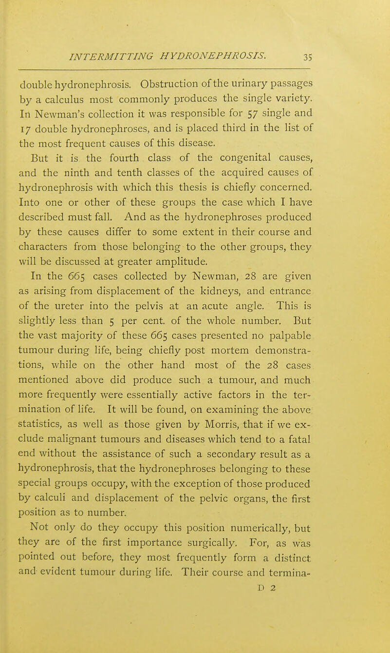 double hydronephrosis. Obstruction of the urinary passages by a calculus most commonly produces the single variety. In Newman's collection it was responsible for 5/ single and 17 double hydronephroses, and is placed third in the list of the most frequent causes of this disease. But it is the fourth class of the congenital causes, and the ninth and tenth classes of the acquired causes of hydronephrosis with which this thesis is chiefly concerned. Into one or other of these groups the case which I have described must fall. And as the hydronephroses produced by these causes differ to some extent in their course and characters from those belonging to the other groups, they will be discussed at greater amplitude. In the 665 cases collected by Newman, 28 are given as arising from displacement of the kidneys, and entrance of the ureter into the pelvis at an a,cute angle. This is slightly less than 5 per cent, of the whole number. But the vast majority of these 665 cases presented no palpable tumour during life, being chiefly post mortem demonstra- tions, while on the other hand most of the 28 cases mentioned above did produce such a tumour, and much more frequently were essentially active factors in the ter- mination of life. It will be found, on examining the above statistics, as well as those given by Morris, that if we ex- clude malignant tumours and diseases which tend to a fatal end without the assistance of such a secondary result as a hydronephrosis, that the hydronephroses belonging to these special groups occupy, with the exception of those produced by calculi and displacement of the pelvic organs, the first position as to number. Not only do they occupy this position numerically, but they are of the first importance surgically. For, as was pointed out before, they most frequently form a distinct and evident tumour during life. Their course and termina- D 2