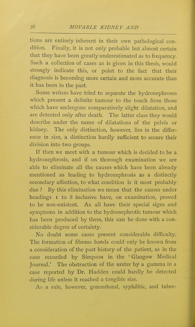 tions are entirely inherent in their own pathological con- dition. Finally, it is not only probable but almost certain that they have been greatly underestimated as to frequency. Such a collection of cases as is given in this thesis, would strongly indicate this, or point to the fact that their diagnosis is becoming more certain and more accurate than it has been in the past. Some writers have tried to separate the hydronephroses which present a definite tumour to the touch from those which have undergone comparatively slight dilatation, and are detected only after death. The latter class they would describe under the name of dilatations of the pelvis or kidney. The only distinction, however, lies in the differ- ence in size, a distinction hardly sufficient to secure their division into two groups. If then we meet with a tumour which is decided to be a hydronephrosis, and if on thorough examination we are able to eliminate all the causes which have been already mentioned as leading to hydronephrosis as a distinctly secondary affection, to what condition is it most probably due By this elimination we mean that the causes under headings i to 8 inclusive have, on examination, proved to be non-existent. As all have their special signs and symptoms in addition to the hydronephrotic tumour which has been produced by them, this can be done with a con- siderable degree of certainty. No doubt some cases present considerable difficulty. The formation of fibrous bands could only be known from a consideration of the past history of the patient, as in the case recorded by Simpson in the * Glasgow Medical Journal.' The obstruction of the ureter by a gumma in a case reported by Dr. Hadden could hardly be detected during life unless it reached a tangible size. As a rule, however, gonorrhceal, syphilitic, and tuber-