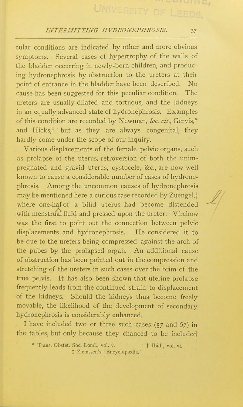 cular conditions are indicated by other and more obvious symptoms. Several cases of hypertrophy of the walls of the bladder occurring in newly-born children, and produc- ing hydronephrosis by obstruction to the ureters at their point of entrance in the bladder have been described. No cause has been suggested for this peculiar condition. The ureters are usually dilated and tortuous, and the kidneys in an equally advanced state of hydronephrosis. Examples of this condition are recorded by Newman, loc. cit., Gervis,* and HickSjt but as they are always congenital, they hardly come under the scope of our inquiry. Various displacements of the female pelvic organs, such as prolapse of the uterus, retroversion of both the unim- pregnated and gravid uterus, cystocele, &c., are now well known to cause a considerable number of cases of hydrone- phrosis. Among the uncommon causes of hydronephrosis may be mentioned here a curious case recorded by Zuengel,| where one-haf of a bifid uterus had become distended with menstru'al fluid and pressed upon the ureter. Virchow was the first to point out the connection between pelvic displacements and hydronephrosis. He considered it to be due to the ureters being compressed against the arch of the pubes by the prolapsed organ. An additional cause of obstruction has been pointed out in the compression and stretching of the ureters in such cases over the brim of the true pelvis. It has also been shown that uterine prolapse frequently leads from the continued strain to displacement of the kidneys. Should the kidneys thus become freely movable, the likelihood of the development of secondary hydronephrosis is considerably enhanced. I have included two or three such cases (57 and 67) in the tables, but only because they chanced to be included * Trans. Obstet. Soc. Lond., vol. v. \ Ibid., vol. vi. X Ziemssen's ' Encyclopsdia.'