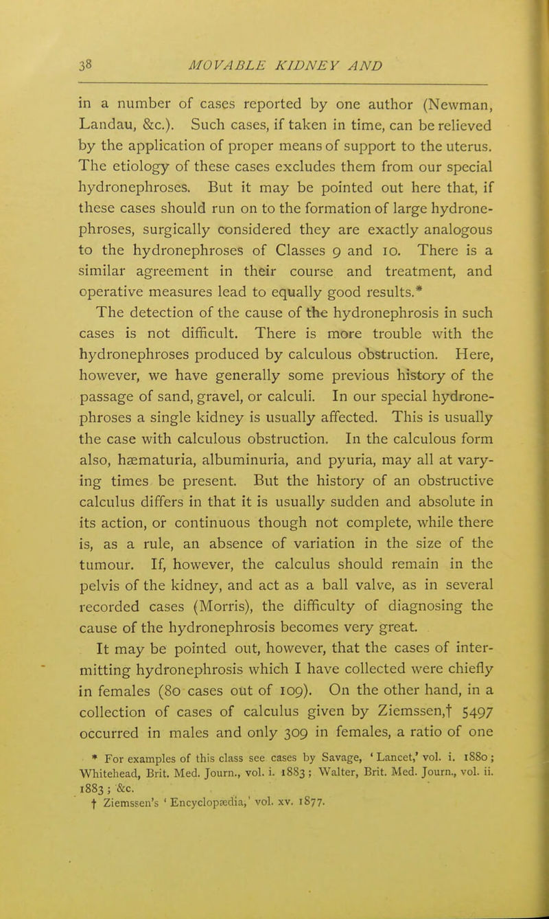 in a number of cases reported by one author (Newman, Landau, &c.). Such cases, if taken in time, can be relieved by the application of proper means of support to the uterus. The etiology of these cases excludes them from our special hydronephroses. But it may be pointed out here that, if these cases should run on to the formation of large hydrone- phroses, surgically considered they are exactly analogous to the hydronephroses of Classes 9 and 10. There is a similar agreement in their course and treatment, and operative measures lead to equally good results.* The detection of the cause of the hydronephrosis in such cases is not difficult. There is more trouble with the hydronephroses produced by calculous obstruction. Here, however, we have generally some previous history of the passage of sand, gravel, or calculi. In our special hydrone- phroses a single kidney is usually affected. This is usually the case with calculous obstruction. In the calculous form also, hsematuria, albuminuria, and pyuria, may all at vary- ing times be present. But the history of an obstructive calculus differs in that it is usually sudden and absolute in its action, or continuous though not complete, while there is, as a rule, an absence of variation in the size of the tumour. If, however, the calculus should remain in the pelvis of the kidney, and act as a ball valve, as in several recorded cases (Morris), the difficulty of diagnosing the cause of the hydronephrosis becomes very great. It may be pointed out, however, that the cases of inter- mitting hydronephrosis which I have collected were chiefly in females (80 cases out of 109). On the other hand, in a collection of cases of calculus given by Ziemssen,t 5497 occurred in males and only 309 in females, a ratio of one * For examples of this class see cases by Savage, ' Lancet,' vol. i. 1880 ; Whitehead, Brit. Med. Journ., vol. i. 1883 ; Walter, Brit. Med. Journ., vol. ii. 1883 ; &c. t Ziemssen's 'Encyclopedia,' vol. xv. 1S77.