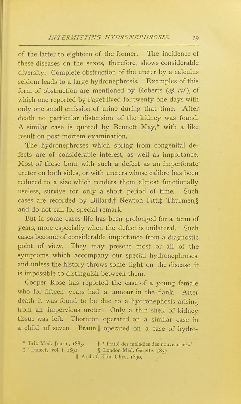 of the latter to eighteen of the former. The incidence of these diseases on the sexes, therefore, shows considerable diversity. Complete obstruction of the ureter by a calculus seldom leads to a large hydronephrosis. Examples of this form of obstruction are mentioned by Roberts {pp. cii), of which one reported by Paget lived for twenty-one days with only one small emission of urine during that time. After death no particular distension of the kidney was found. A similar case is quoted by Bennett May,* with a like result on post mortem examination. The hydronephroses which spring from congenital de- fects are of considerable interest, as well as importance. Most of those born with such a defect as an imperforate ureter on both sides, or with ureters whose calibre has been reduced to a size which renders them almost functionally useless, survive for only a short period of time. Such cases are recorded by Billard,t Newton Pitt,J Thurmen,§ and do not call for special remark. But in some cases life has been prolonged for a term of years, more especially when the defect is unilateral. Such cases become of considerable importance from a diagnostic point of view. The);' may present most or all of the symptoms which accompany our special hydronephroses, and unless the history throws some light on the disease, it is impossible to distinguish between them. Cooper Rose has reported the case of a young female who for fifteen years had a tumour in the flank. After death it was found to be due to a hydronephosis arising from an impervious ureter. Only a thin shell of kidney tissue was left. Thornton operated on a similar case in a child of seven. Braun || operated on a case of hydro- * Brit. Med. T ourn., 1883. t * Ti'aite des maladies des nouveau-nes.' X 'Lancet,' vol. i. 1891. § London Med. Gazette, 1837. II Arch. f. Klin. Chir., 1S90.