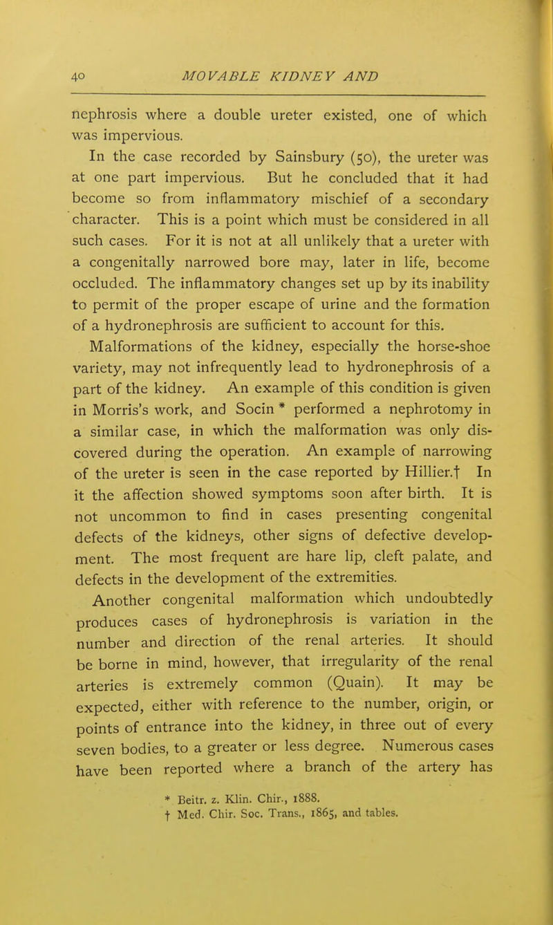 nephrosis where a double ureter existed, one of which was impervious. In the case recorded by Sainsbury (50), the ureter was at one part impervious. But he concluded that it had become so from inflammatory mischief of a secondary character. This is a point which must be considered in all such cases. For it is not at all unlikely that a ureter with a congenitally narrowed bore may, later in life, become occluded. The inflammatory changes set up by its inability to permit of the proper escape of urine and the formation of a hydronephrosis are sufficient to account for this. Malformations of the kidney, especially the horse-shoe variety, may not infrequently lead to hydronephrosis of a part of the kidney. An example of this condition is given in Morris's work, and Socin * performed a nephrotomy in a similar case, in which the malformation was only dis- covered during the operation. An example of narrowing of the ureter is seen in the case reported by Hillier.f In it the affection showed symptoms soon after birth. It is not uncommon to find in cases presenting congenital defects of the kidneys, other signs of defective develop- ment. The most frequent are hare lip, cleft palate, and defects in the development of the extremities. Another congenital malformation which undoubtedly produces cases of hydronephrosis is variation in the number and direction of the renal arteries. It should be borne in mind, however, that irregularity of the renal arteries is extremely common (Quain). It may be expected, either with reference to the number, origin, or points of entrance into the kidney, in three out of every seven bodies, to a greater or less degree. Numerous cases have been reported where a branch of the artery has * Beitr. z. Klin. Chir., 1888. t Med. Chir. Soc. Trans., 1865, and tables.