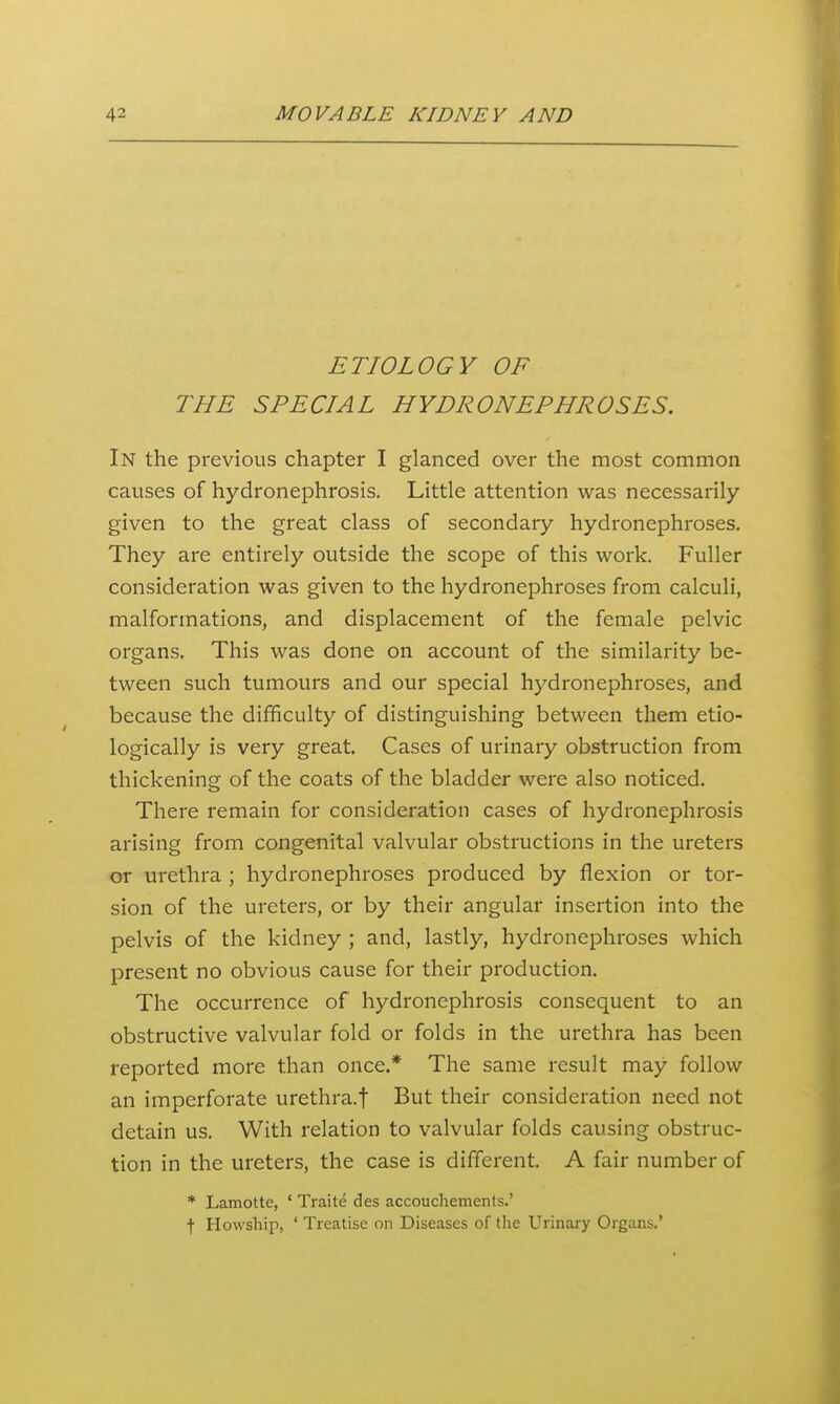 ETIOLOGY OF THE SPECIAL HYDRONEPHROSES. In the previous chapter I glanced over the most common causes of hydronephrosis. Little attention was necessarily given to the great class of secondary hydronephroses. They are entirely outside the scope of this work. Fuller consideration was given to the hydronephroses from calculi, malformations, and displacement of the female pelvic organs. This was done on account of the similarity be- tween such tumours and our special hydronephroses, and because the difficulty of distinguishing between them etio- logically is very great. Cases of urinary obstruction from thickening of the coats of the bladder were also noticed. There remain for consideration cases of hydronephrosis arising from congenital valvular obstructions in the ureters or urethra ; hydronephroses produced by flexion or tor- sion of the ureters, or by their angular insertion into the pelvis of the kidney ; and, lastly, hydronephroses which present no obvious cause for their production. The occurrence of hydronephrosis consequent to an obstructive valvular fold or folds in the urethra has been reported more than once.* The same result may follow an imperforate urethra.f But their consideration need not detain us. With relation to valvular folds causing obstruc- tion in the ureters, the case is different. A fair number of * Lamotte, ' Traite des accouchements.' t Howship, ' Treatise on Diseases of the Urinary Organs.'