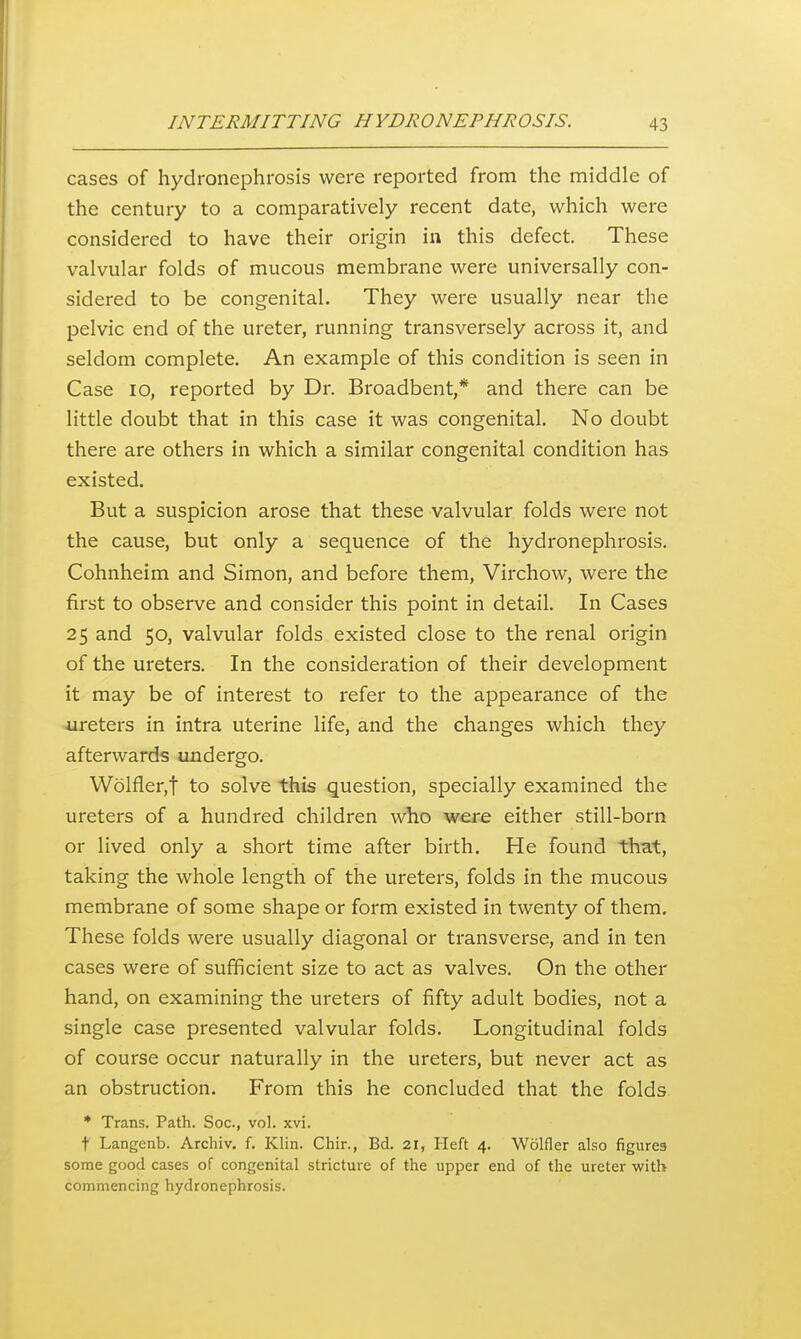 cases of hydronephrosis were reported from the middle of the century to a comparatively recent date, which were considered to have their origin in this defect. These valvular folds of mucous membrane were universally con- sidered to be congenital. They were usually near the pelvic end of the ureter, running transversely across it, and seldom complete. An example of this condition is seen in Case 10, reported by Dr. Broadbent,* and there can be little doubt that in this case it was congenital. No doubt there are others in which a similar congenital condition has existed. But a suspicion arose that these valvular folds were not the cause, but only a sequence of the hydronephrosis. Cohnheim and Simon, and before them, Virchow, were the first to observe and consider this point in detail. In Cases 25 and 50, valvular folds existed close to the renal origin of the ureters. In the consideration of their development it may be of interest to refer to the appearance of the ureters in intra uterine life, and the changes which they afterwards undergo. Wolfler,t to solve this question, specially examined the ureters of a hundred children who were either still-born or lived only a short time after birth. He found that, taking the whole length of the ureters, folds in the mucous membrane of some shape or form existed in twenty of them. These folds were usually diagonal or transverse, and in ten cases were of sufficient size to act as valves. On the other hand, on examining the ureters of fifty adult bodies, not a single case presented valvular folds. Longitudinal folds of course occur naturally in the ureters, but never act as an obstruction. From this he concluded that the folds * Trans. Path. Soc, vol. xvi. t Langcnb. Archiv. f. Klin. Chir., Bd. 21, Heft 4. Wolfler also figures some good cases of congenital stricture of the upper end of the ureter with commencing hydronephrosis.