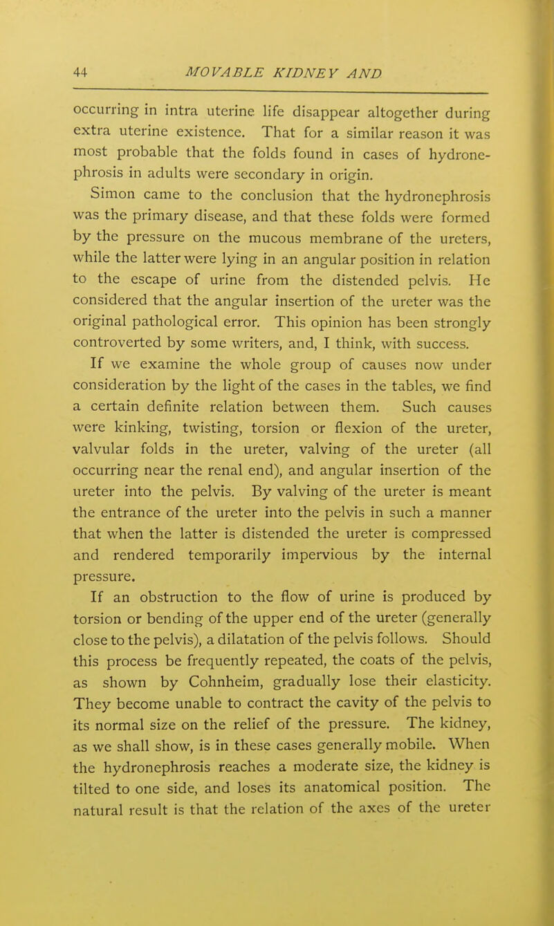 occurring in intra uterine life disappear altogether during extra uterine existence. That for a similar reason it was most probable that the folds found in cases of hydrone- phrosis in adults were secondary in origin. Simon came to the conclusion that the hydronephrosis was the primary disease, and that these folds were formed by the pressure on the mucous membrane of the ureters, while the latter were lying in an angular position in relation to the escape of urine from the distended pelvis. He considered that the angular insertion of the ureter was the original pathological error. This opinion has been strongly controverted by some writers, and, I think, with success. If we examine the whole group of causes now under consideration by the light of the cases in the tables, we find a certain definite relation between them. Such causes were kinking, twisting, torsion or flexion of the ureter, valvular folds in the ureter, valving of the ureter (all occurring near the renal end), and angular insertion of the ureter into the pelvis. By valving of the ureter is meant the entrance of the ureter into the pelvis in such a manner that when the latter is distended the ureter is compressed and rendered temporarily impervious by the internal pressure. If an obstruction to the flow of urine is produced by torsion or bending of the upper end of the ureter (generally close to the pelvis), a dilatation of the pelvis follows. Should this process be frequently repeated, the coats of the pelvis, as shown by Cohnheim, gradually lose their elasticity. They become unable to contract the cavity of the pelvis to its normal size on the relief of the pressure. The kidney, as we shall show, is in these cases generally mobile. When the hydronephrosis reaches a moderate size, the kidney is tilted to one side, and loses its anatomical position. The natural result is that the relation of the axes of the ureter