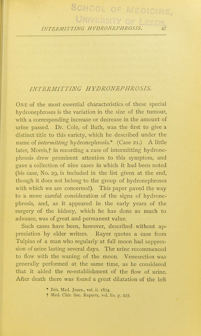 INTERMITTING HYDRONEPHROSIS. One of the most essential characteristics of these special hydronephroses is the variation in the size of the tumour, with a corresponding increase or decrease in the amount of urine passed. Dr. Cole, of Bath, was the first to give a distinct title to this variety, which he described under the name of m/m«zVi'z«^ hydronephrosis.* (Case 21.) A little later, Morris,t in recording a case of intermitting hydrone- phrosis drew prominent attention to this symptom, and gave a collection of nine cases in which it had been noted (his case. No. 29, is included in the list given at the end, though it does not belong to the group of hydronephroses with which we are concerned). This paper paved the way to a more careful consideration of the signs of hydrone- phrosis, and, as it appeared in the early years of the surgery of the kidney, which he has done so much to advance, was of great and permanent value. Such cases have been, however, described without ap- preciation by older writers. Rayer quotes a case from Tulpius of a man who regularly at full moon had suppres- sion of urine lasting several days. The urine recommenced to flow with the waning of the moon. Venesection was generally performed at the same time, as he considered that it aided the re-establishment of the flow of urine. After death there was found a great dilatation of the left * Brit. Med. Journ., vol. ii. 1874. t Med. Chir. Soc. Reports, vol. lix. p. 227.