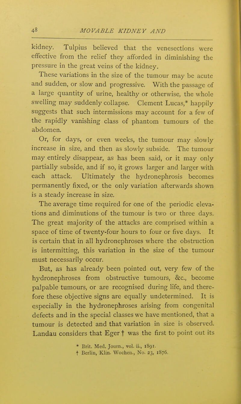 kidney. Tulpius believed that the venesections were effective from the relief they afforded in diminishing the pressure in the great veins of the kidney. These variations in the size of the tumour may be acute and sudden, or slow and progressive. With the passage of a large quantity of urine, healthy or otherwise, the whole swelling may suddenly collapse. Clement Lucas,* happily suggests that such intermissions may account for a few of the rapidly vanishing class of phantom tumours of the abdomen. Or, for days, or even weeks, the tumour may slowly increase in size, and then as slowly subside. The tumour may entirely disappear, as has been said, or it may only partially subside, and if so, it grows larger and larger with each attack. Ultimately the hydronephrosis becomes permanently fixed, or the only variation afterwards shown is a steady increase in size. The average time required for one of the periodic eleva- tions and diminutions of the tumour is two or three days. The great majority of the attacks are comprised within a space of time of twenty-four hours to four or five days. It is certain that in all hydronephroses where the obstruction is intermitting, this variation in the size of the tumour must necessarily occur. But, as has already been pointed out, very few of the hydronephroses from obstructive tumours, &c., become palpable tumours, or are recognised during life, and there- fore these objective signs are equally undetermined. It is especially in the hydronephroses arising from congenital defects and in the special classes we have mentioned, that a tumour is detected and that variation in size is observed. Landau considers that Eger f was the first to point out its * Brit. Med. Journ., vol. ii., 1891. t Berlin, Klin. Wochen., No. 23, 1876.