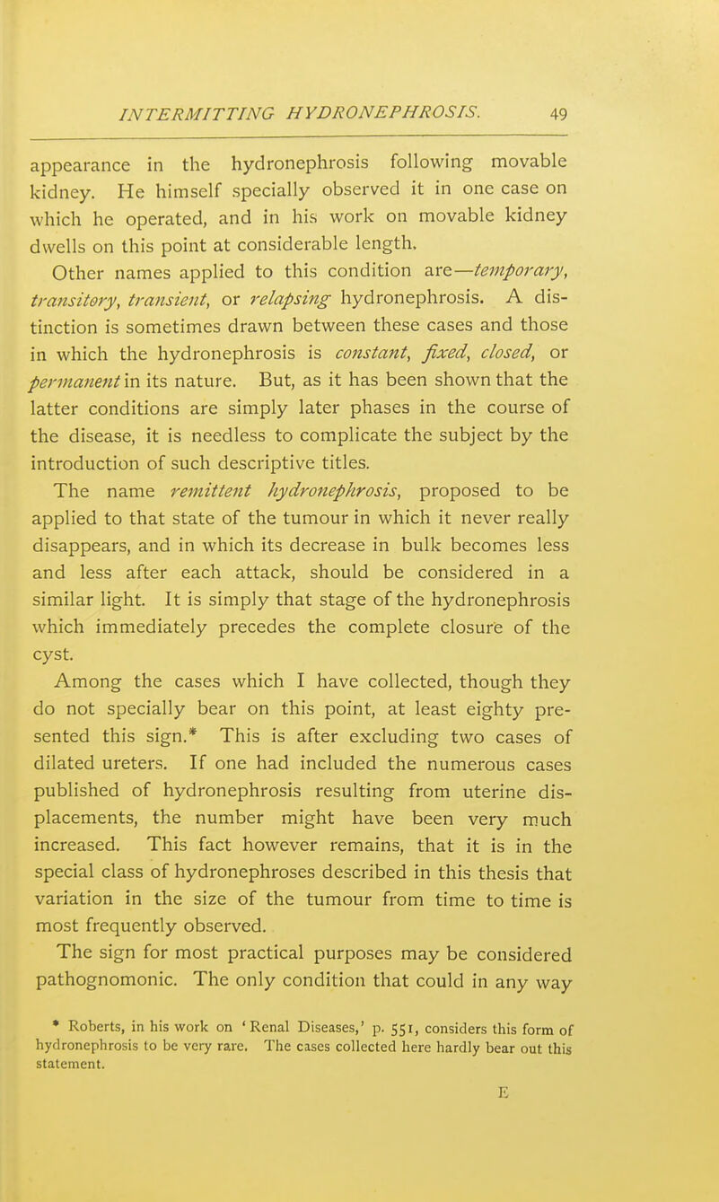 appearance in the hydronephrosis following movable kidney. He himself specially observed it in one case on which he operated, and in his work on movable kidney dwells on this point at considerable length. Other names applied to this condition dite—temporary, transitory, transient, or relapsing hydronephrosis. A dis- tinction is sometimes drawn between these cases and those in which the hydronephrosis is constant, fixed, closed, or permanent in its nature. But, as it has been shown that the latter conditions are simply later phases in the course of the disease, it is needless to complicate the subject by the introduction of such descriptive titles. The name remittent hydronephrosis, proposed to be applied to that state of the tumour in which it never really disappears, and in which its decrease in bulk becomes less and less after each attack, should be considered in a similar light. It is simply that stage of the hydronephrosis which immediately precedes the complete closure of the cyst. Among the cases which I have collected, though they do not specially bear on this point, at least eighty pre- sented this sign.* This is after excluding two cases of dilated ureters. If one had included the numerous cases published of hydronephrosis resulting from uterine dis- placements, the number might have been very much increased. This fact however remains, that it is in the special class of hydronephroses described in this thesis that variation in the size of the tumour from time to time is most frequently observed. The sign for most practical purposes may be considered pathognomonic. The only condition that could in any way • Roberts, in his work on 'Renal Diseases,' p. 551, considers this form of hydronephrosis to be very rare. The cases collected here hardly bear out this statement. E