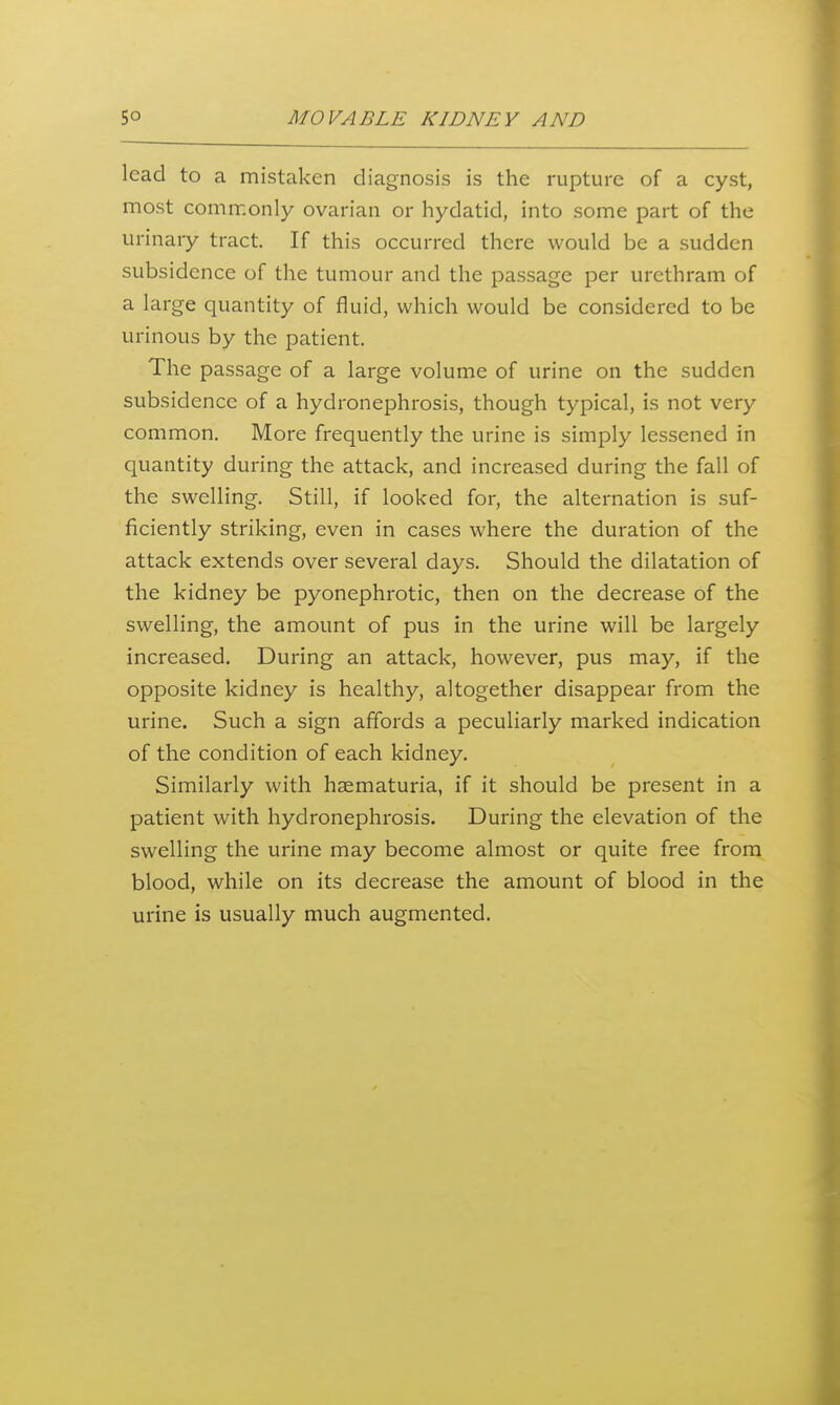 lead to a mistaken diagnosis is the rupture of a cyst, most commonly ovarian or hydatid, into some part of the urinary tract. If this occurred there would be a sudden subsidence of the tumour and the passage per urethram of a large quantity of fluid, which would be considered to be urinous by the patient. The passage of a large volume of urine on the sudden subsidence of a hydronephrosis, though typical, is not very common. More frequently the urine is simply lessened in quantity during the attack, and increased during the fall of the swelling. Still, if looked for, the alternation is suf- ficiently striking, even in cases where the duration of the attack extends over several days. Should the dilatation of the kidney be pyonephrotic, then on the decrease of the swelling, the amount of pus in the urine will be largely increased. During an attack, however, pus may, if the opposite kidney is healthy, altogether disappear from the urine. Such a sign affords a peculiarly marked indication of the condition of each kidney. Similarly with hsematuria, if it should be present in a patient with hydronephrosis. During the elevation of the swelling the urine may become almost or quite free from blood, while on its decrease the amount of blood in the urine is usually much augmented.