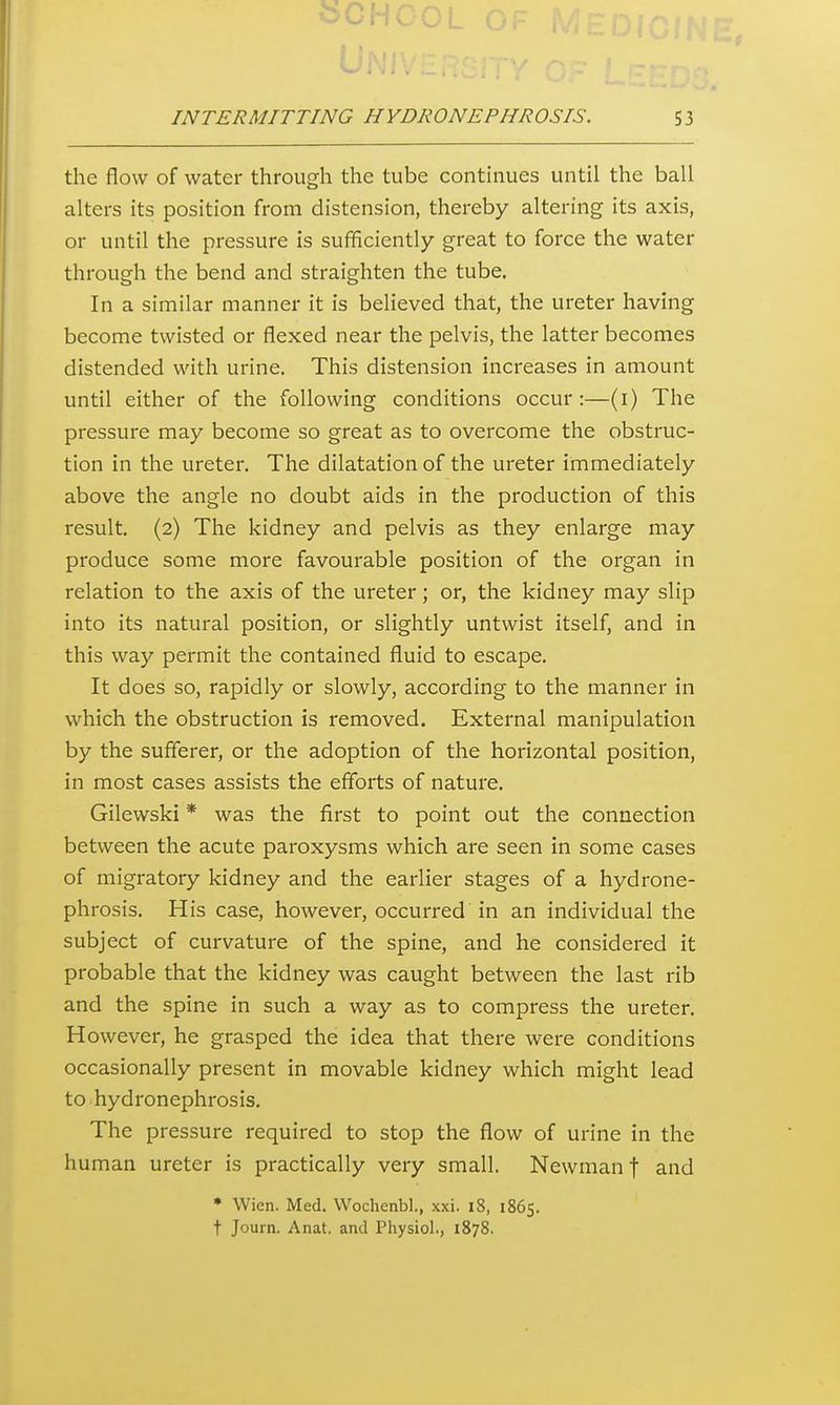 the flow of water through the tube continues until the ball alters its position from distension, thereby altering its axis, or until the pressure is sufficiently great to force the water through the bend and straighten the tube. In a similar manner it is believed that, the ureter having become twisted or flexed near the pelvis, the latter becomes distended with urine. This distension increases in amount until either of the following conditions occur :—(i) The pressure may become so great as to overcome the obstruc- tion in the ureter. The dilatation of the ureter immediately above the angle no doubt aids in the production of this result. (2) The kidney and pelvis as they enlarge may produce some more favourable position of the organ in relation to the axis of the ureter; or, the kidney may slip into its natural position, or slightly untwist itself, and in this way permit the contained fluid to escape. It does so, rapidly or slowly, according to the manner in which the obstruction is removed. External manipulation by the sufferer, or the adoption of the horizontal position, in most cases assists the efforts of nature. Gilewski * was the first to point out the connection between the acute paroxysms which are seen in some cases of migratory kidney and the earlier stages of a hydrone- phrosis. His case, however, occurred in an individual the subject of curvature of the spine, and he considered it probable that the kidney was caught between the last rib and the spine in such a way as to compress the ureter. However, he grasped the idea that there were conditions occasionally present in movable kidney which might lead to hydronephrosis. The pressure required to stop the flow of urine in the human ureter is practically very small. Newman f and * Wien. Med. Wochenbl., xxi. 18, 1865. t Journ. Anat. and Physiol., 1878.
