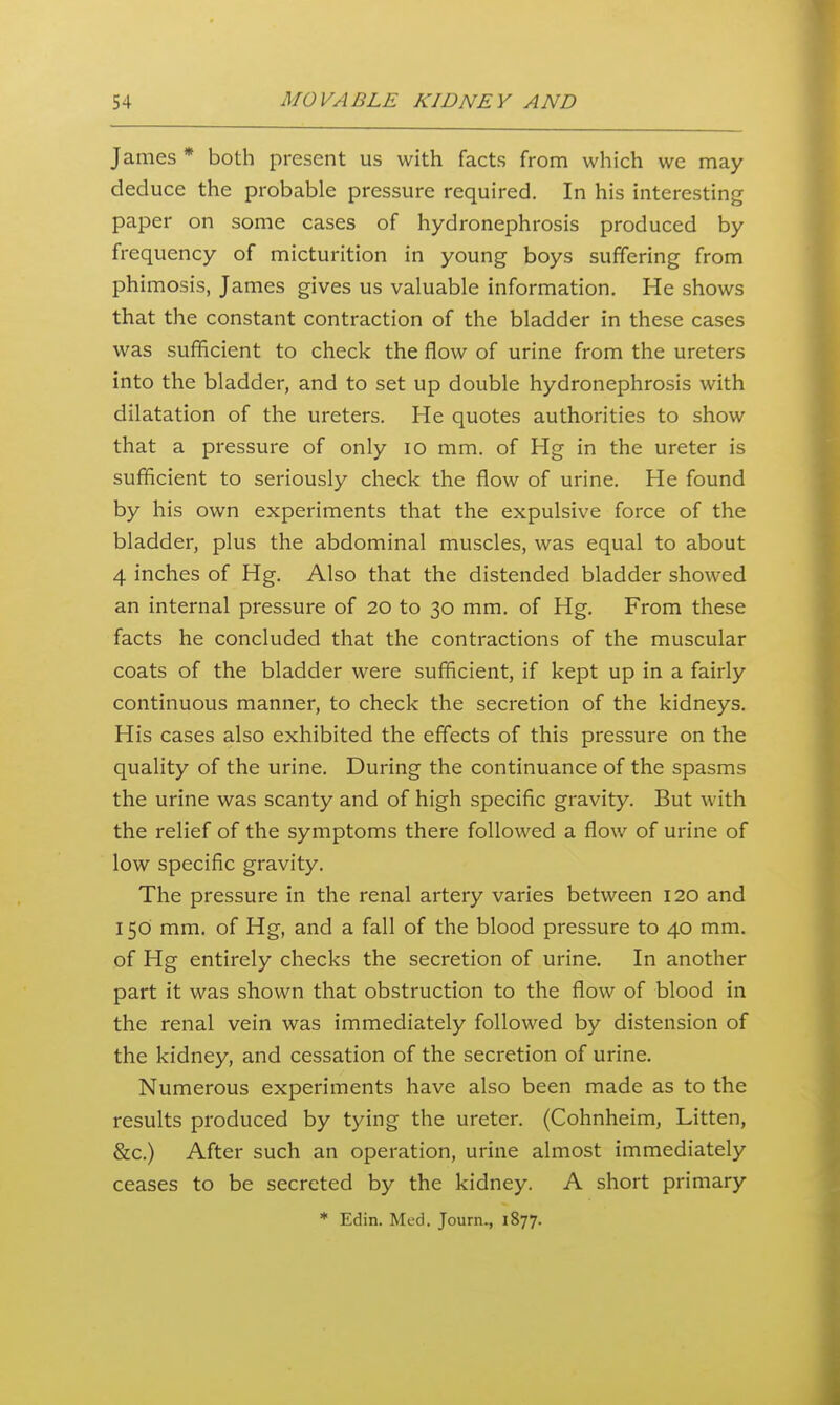 James * both present us with facts from which we may deduce the probable pressure required. In his interesting paper on some cases of hydronephrosis produced by frequency of micturition in young boys suffering from phimosis, James gives us valuable information. He shows that the constant contraction of the bladder in these cases was sufficient to check the flow of urine from the ureters into the bladder, and to set up double hydronephrosis with dilatation of the ureters. He quotes authorities to show that a pressure of only lo mm. of Hg in the ureter is sufficient to seriously check the flow of urine. He found by his own experiments that the expulsive force of the bladder, plus the abdominal muscles, was equal to about 4 inches of Hg. Also that the distended bladder showed an internal pressure of 20 to 30 mm. of Hg. From these facts he concluded that the contractions of the muscular coats of the bladder were sufficient, if kept up in a fairly continuous manner, to check the secretion of the kidneys. His cases also exhibited the effects of this pressure on the quality of the urine. During the continuance of the spasms the urine was scanty and of high specific gravity. But with the relief of the symptoms there followed a flow of urine of low specific gravity. The pressure in the renal artery varies between 120 and 150 mm, of Hg, and a fall of the blood pressure to 40 mm. of Hg entirely checks the secretion of urine. In another part it was shown that obstruction to the flow of blood in the renal vein was immediately followed by distension of the kidney, and cessation of the secretion of urine. Numerous experiments have also been made as to the results produced by tying the ureter. (Cohnheim, Litten, &c.) After such an operation, urine almost immediately ceases to be secreted by the kidney. A short primary * Edin. Med. Journ., 1877.