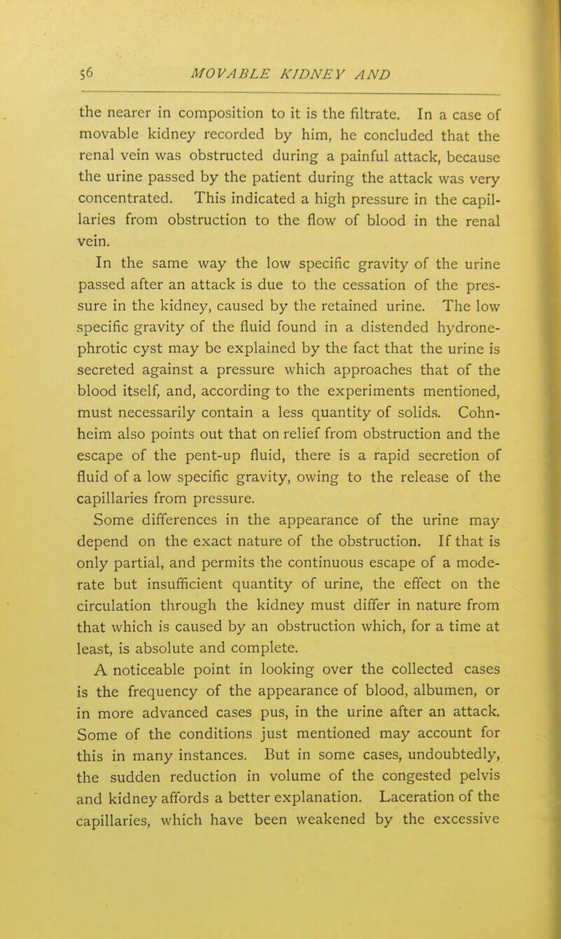 the nearer in composition to it is the filtrate. In a case of movable kidney recorded by him, he concluded that the renal vein was obstructed during a painful attack, because the urine passed by the patient during the attack was very concentrated. This indicated a high pressure in the capil- laries from obstruction to the flow of blood in the renal vein. In the same way the low specific gravity of the urine passed after an attack is due to the cessation of the pres- sure in the kidney, caused by the retained urine. The low specific gravity of the fluid found in a distended hydrone- phrotic cyst may be explained by the fact that the urine is secreted against a pressure which approaches that of the blood itself, and, according to the experiments mentioned, must necessarily contain a less quantity of solids. Cohn- heim also points out that on relief from obstruction and the escape of the pent-up fluid, there is a rapid secretion of fluid of a low specific gravity, owing to the release of the capillaries from pressure. Some differences in the appearance of the urine may depend on the exact nature of the obstruction. If that is only partial, and permits the continuous escape of a mode- rate but insufficient quantity of urine, the effect on the circulation through the kidney must differ in nature from that which is caused by an obstruction which, for a time at least, is absolute and complete. A noticeable point in looking over the collected cases is the frequency of the appearance of blood, albumen, or in more advanced cases pus, in the urine after an attack. Some of the conditions just mentioned may account for this in many instances. But in some cases, undoubtedly, the sudden reduction in volume of the congested pelvis and kidney affords a better explanation. Laceration of the capillaries, which have been weakened by the excessive