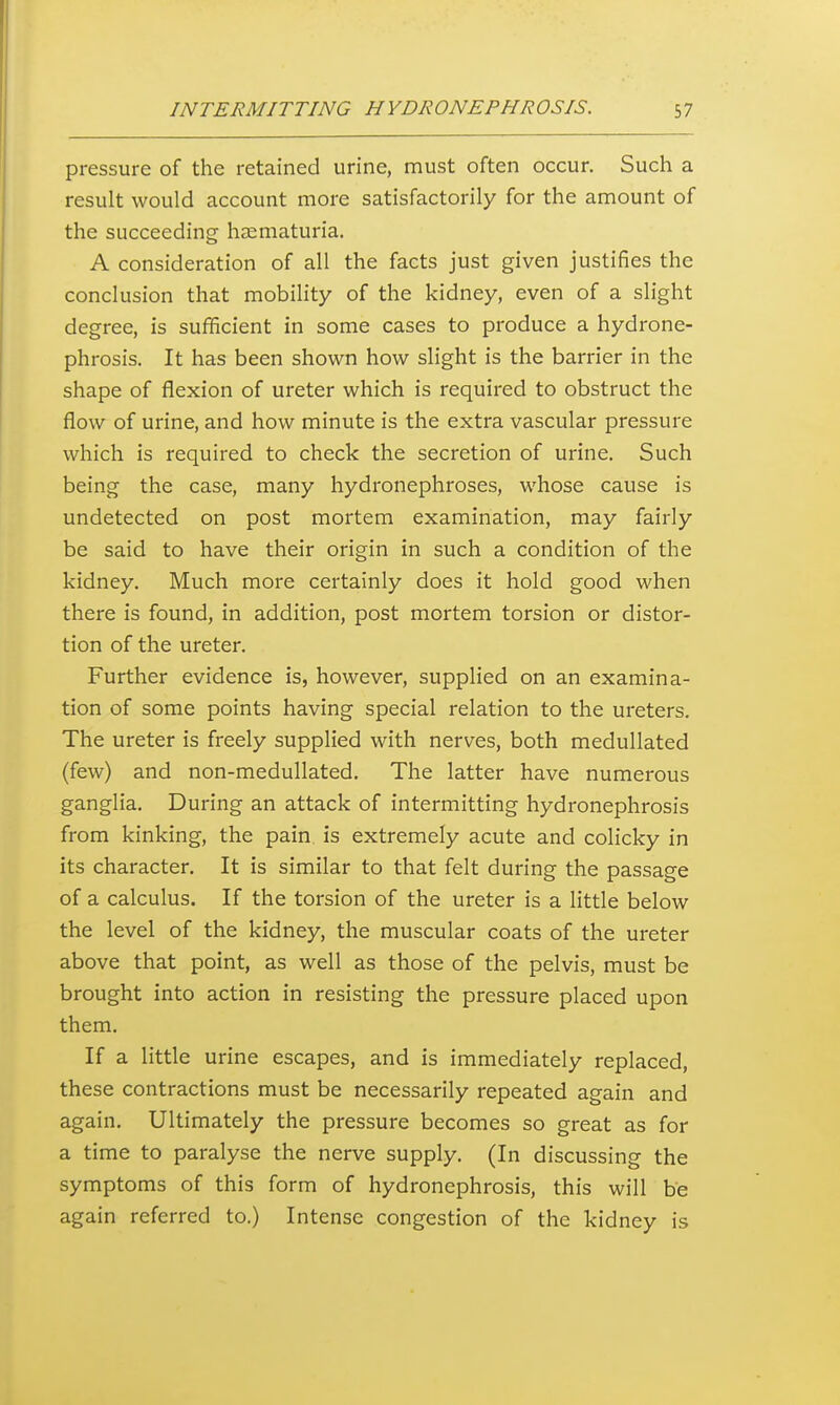 pressure of the retained urine, must often occur. Such a result would account more satisfactorily for the amount of the succeeding hjematuria. A consideration of all the facts just given justifies the conclusion that mobihty of the kidney, even of a slight degree, is sufficient in some cases to produce a hydrone- phrosis. It has been shown how slight is the barrier in the shape of flexion of ureter which is required to obstruct the flow of urine, and how minute is the extra vascular pressure which is required to check the secretion of urine. Such being the case, many hydronephroses, whose cause is undetected on post mortem examination, may fairly be said to have their origin in such a condition of the kidney. Much more certainly does it hold good when there is found, in addition, post mortem torsion or distor- tion of the ureter. Further evidence is, however, supplied on an examina- tion of some points having special relation to the ureters. The ureter is freely supplied with nerves, both medullated (few) and non-medullated. The latter have numerous ganglia. During an attack of intermitting hydronephrosis from kinking, the pain is extremely acute and colicky in its character. It is similar to that felt during the passage of a calculus. If the torsion of the ureter is a little below the level of the kidney, the muscular coats of the ureter above that point, as well as those of the pelvis, must be brought into action in resisting the pressure placed upon them. If a little urine escapes, and is immediately replaced, these contractions must be necessarily repeated again and again. Ultimately the pressure becomes so great as for a time to paralyse the nerve supply. (In discussing the symptoms of this form of hydronephrosis, this will be again referred to.) Intense congestion of the kidney is