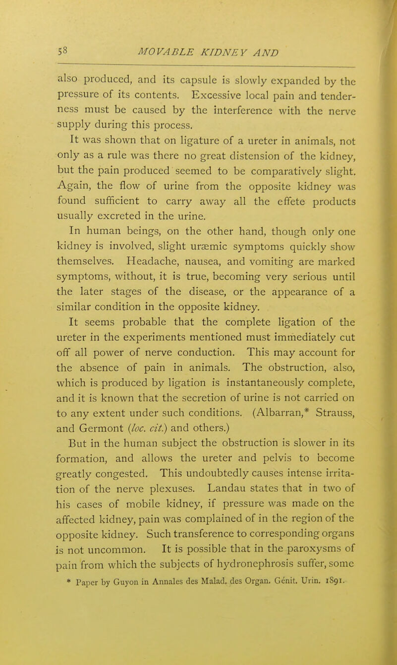 also produced, and its capsule is slowly expanded by the pressure of its contents. Excessive local pain and tender- ness must be caused by the interference with the nerve supply during this process. It was shown that on ligature of a ureter in animals, not only as a rule was there no great distension of the kidney, but the pain produced seemed to be comparatively slight. Again, the flow of urine from the opposite kidney was found sufficient to carry away all the effete products usually excreted in the urine. In human beings, on the other hand, though only one kidney is involved, slight ursemic symptoms quickly show themselves. Headache, nausea, and vomiting are marked symptoms, without, it is true, becoming very serious until the later stages of the disease, or the appearance of a similar condition in the opposite kidney. It seems probable that the complete ligation of the ureter in the experiments mentioned must immediately cut off all power of nerve conduction. This may account for the absence of pain in animals. The obstruction, also, which is produced by ligation is instantaneously complete, and it is known that the secretion of urine is not carried on to any extent under such conditions. (Albarran,* Strauss, and Germont {loc. cit) and others.) But in the human subject the obstruction is slower in its formation, and allows the ureter and pelvis to become greatly congested. This undoubtedly causes intense irrita- tion of the nerve plexuses. Landau states that in two of his cases of mobile kidney, if pressure was made on the affected kidney, pain was complained of in the region of the opposite kidney. Such transference to corresponding organs is not uncommon. It is possible that in the paroxysms of pain from which the subjects of hydronephrosis suffer, some * Paper by Guyon in Annales des Malad, des Organ. Genit. Urin. 1S91.