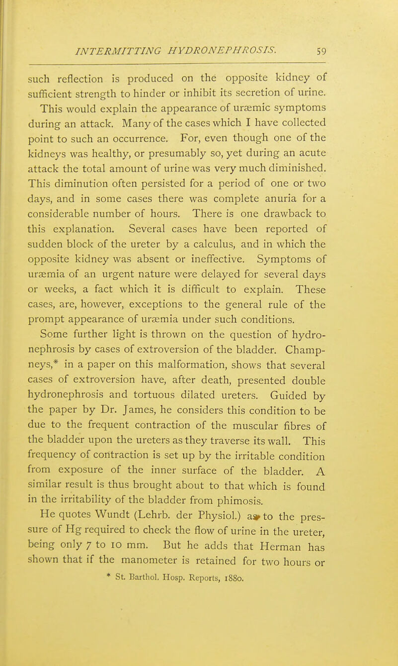 such reflection is produced on the opposite kidney of sufficient strength to hinder or inhibit its secretion of urine. This would explain the appearance of uraemic symptoms during an attack. Many of the cases which I have collected point to such an occurrence. For, even though one of the kidneys was healthy, or presumably so, yet during an acute attack the total amount of urine was very much diminished. This diminution often persisted for a period of one or two days, and in some cases there was complete anuria for a considerable number of hours. There is one drawback to this explanation. Several cases have been reported of sudden block of the ureter by a calculus, and in which the opposite kidney was absent or ineffective. Symptoms of uraemia of an urgent nature were delayed for several days or weeks, a fact which it is difficult to explain. These cases, are, however, exceptions to the general rule of the prompt appearance of uraemia under such conditions. Some further light is thrown on the question of hydro- nephrosis by cases of extroversion of the bladder. Champ- neys,* in a paper on this malformation, shows that several cases of extroversion have, after death, presented double hydronephrosis and tortuous dilated ureters. Guided by the paper by Dr. James, he considers this condition to be due to the frequent contraction of the muscular fibres of the bladder upon the ureters as they traverse its wall. This frequency of contraction is set up by the irritable condition from exposure of the inner surface of the bladder. A similar result is thus brought about to that which is found in the irritability of the bladder from phimosis. He quotes Wundt (Lehrb. der Physiol.) a» to the pres- sure of Hg required to check the flow of urine in the ureter, being only ^ to lO mm. But he adds that Herman has shown that if the manometer is retained for two hours or * St. Barthol. Hosp. Reports, i88o.