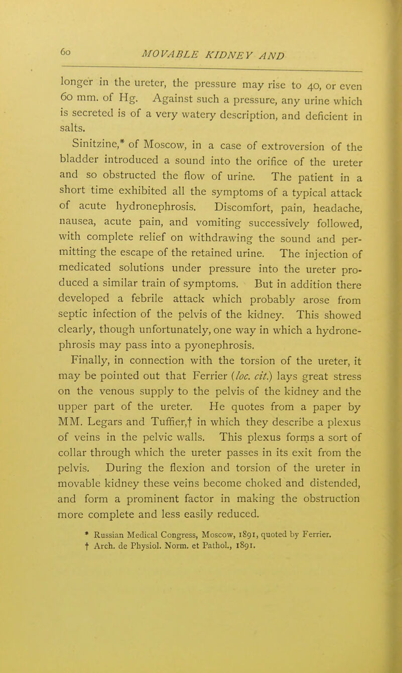 longer in the ureter, the pressure may rise to 40, or even 60 mm. of Hg. Against such a pressure, any urine which is secreted is of a very watery description, and deficient in salts. Sinitzine,* of Moscow, in a case of extroversion of the bladder introduced a sound into the orifice of the ureter and so obstructed the flow of urine. The patient in a short time exhibited all the symptoms of a typical attack of acute hydronephrosis. Discomfort, pain, headache, nausea, acute pain, and vomiting successively followed, with complete relief on withdrawing the sound and per- mitting the escape of the retained urine. The injection of medicated solutions under pressure into the ureter pro- duced a similar train of symptoms. But in addition there developed a febrile attack which probably arose from septic infection of the pelvis of the kidney. This showed clearly, though unfortunately, one way in which a hydrone- phrosis may pass into a pyonephrosis. Finally, in connection with the torsion of the ureter, it may be pointed out that Ferrier {loc. cit.) lays great stress on the venous supply to the pelvis of the kidney and the upper part of the ureter. He quotes from a paper by MM. Legars and Tuffier,t in which they describe a plexus of veins in the pelvic walls. This plexus forrns a sort of collar through which the ureter passes in its exit from the pelvis. During the flexion and torsion of the ureter in movable kidney these veins become choked and distended, and form a prominent factor in making the obstruction more complete and less easily reduced. * Russian Medical Congress, Moscow, 1891, quoted by Ferrier. t Arch, de Physiol. Norm, et Pathol., 1891.