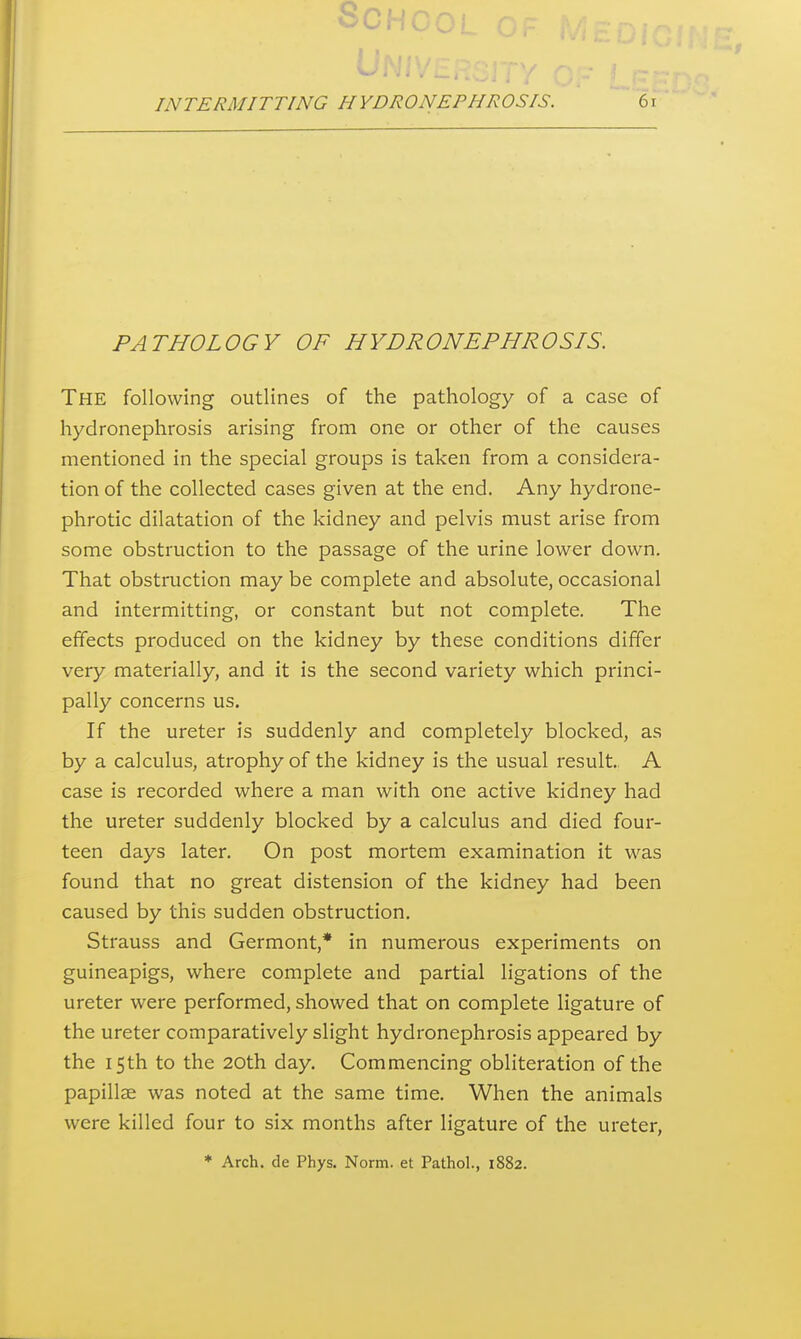 PATHOLOGY OF HYDRONEPHROSIS. The following outlines of the pathology of a case of hydronephrosis arising from one or other of the causes mentioned in the special groups is taken from a considera- tion of the collected cases given at the end. Any hydrone- phrotic dilatation of the kidney and pelvis must arise from some obstruction to the passage of the urine lower down. That obstruction may be complete and absolute, occasional and intermitting, or constant but not complete. The effects produced on the kidney by these conditions differ very materially, and it is the second variety which princi- pally concerns us. If the ureter is suddenly and completely blocked, as by a calculus, atrophy of the kidney is the usual result. A case is recorded where a man with one active kidney had the ureter suddenly blocked by a calculus and died four- teen days later. On post mortem examination it was found that no great distension of the kidney had been caused by this sudden obstruction, Strauss and Germont,* in numerous experiments on guineapigs, where complete and partial ligations of the ureter were performed, showed that on complete ligature of the ureter comparatively slight hydronephrosis appeared by the 15th to the 20th day. Commencing obliteration of the papillae was noted at the same time. When the animals were killed four to six months after ligature of the ureter,