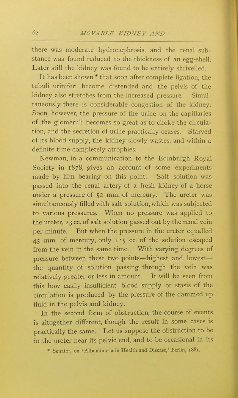 there was moderate hydronephrosis, and the renal sub- stance was found reduced to the thickness of an egg-shell. Later still the kidney was found to be entirely shrivelled. It has been shown * that soon after complete ligation, the tubuli uriniferi become distended and the pelvis of the kidney also stretches from the increased pressure. Simul- taneously there is considerable congestion of the kidney. Soon, however, the pressure of the urine on the capillaries of the glomeruli becomes so great as to choke the circula- tion, and the secretion of urine practically ceases. Starved of its blood supply, the kidney slowly wastes, and within a definite time completely atrophies. Newman, in a communication to the Edinburgh Royal Society in 1878, gives an account of some experiments made by him bearing on this point. Salt solution was passed into the renal artery of a fresh kidney of a horse under a pressure of 50 mm. of mercury. The ureter was simultaneously filled with salt solution, which was subjected to various pressures. When no pressure was applied to the ureter, 23 cc. of salt solution passed out by the renal vein per minute. But when the pressure in the ureter equalled 45 mm. of mercury, only i • 5 cc. of the solution escaped from the vein in the same time. With varying degrees of pressure between these two points—highest and lowest— the quantity of solution passing through the vein was relatively greater or less in amount. It will be seen from this how easily insufficient blood supply or stasis of the circulation is produced by the pressure of the dammed up fluid in the pelvis and kidney. In the second form of obstruction, the course of events is altogether different, though the result in some cases is practically the same. Let us suppose the obstruction to be in the ureter near its pelvic end, and to be occasional in its * Senator, on 'Albuminuria in Health and Disease,' Berlin, iSSi.
