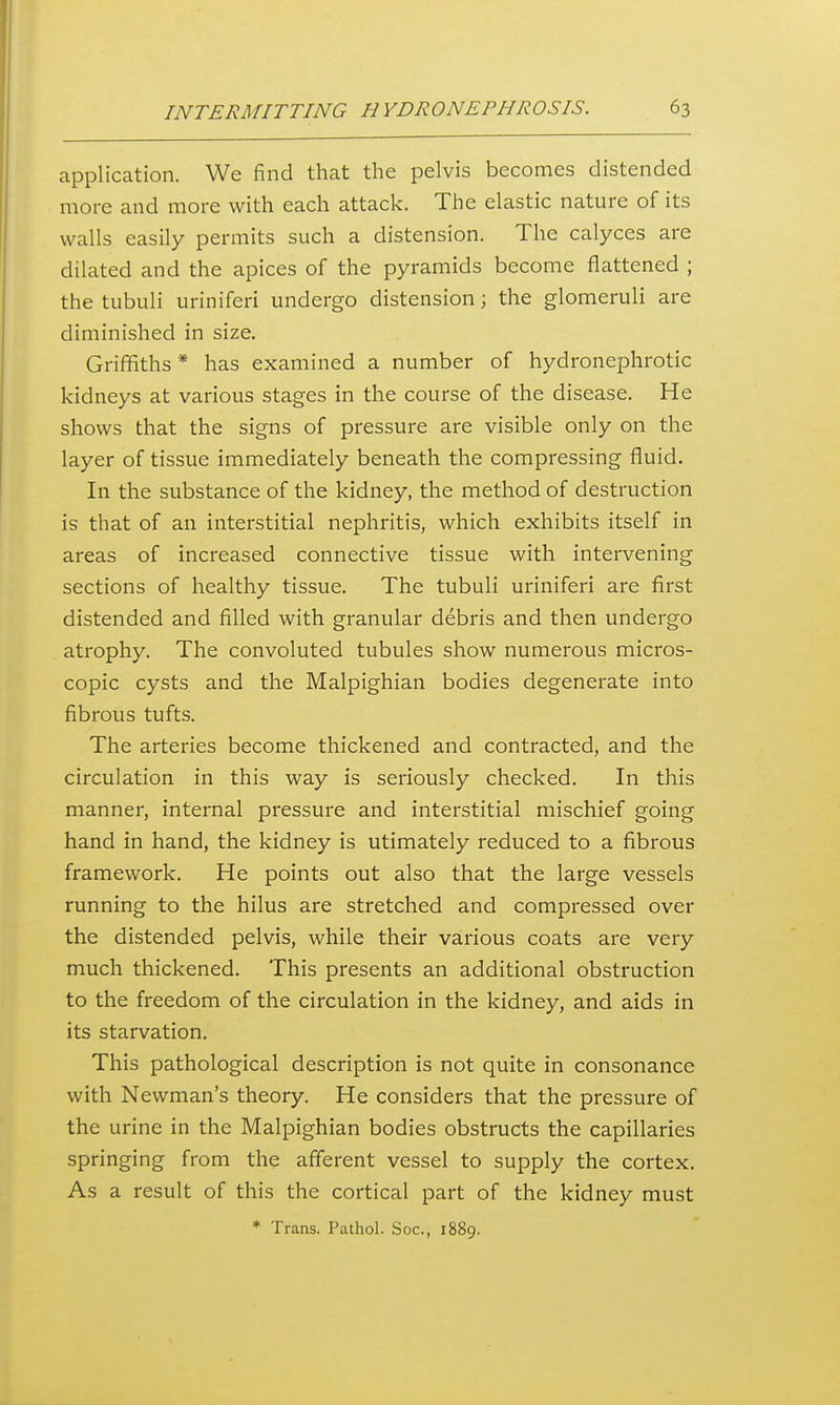 application. We find that the pelvis becomes distended more and more with each attack. The elastic nature of its walls easily permits such a distension. The calyces are dilated and the apices of the pyramids become flattened ; the tubuli uriniferi undergo distension; the glomeruli are diminished in size. Griffiths * has examined a number of hydronephrotic kidneys at various stages in the course of the disease. He shows that the signs of pressure are visible only on the layer of tissue immediately beneath the compressing fluid. In the substance of the kidney, the method of destruction is that of an interstitial nephritis, which exhibits itself in areas of increased connective tissue with intervening sections of healthy tissue. The tubuli uriniferi are first distended and filled with granular debris and then undergo atrophy. The convoluted tubules show numerous micros- copic cysts and the Malpighian bodies degenerate into fibrous tufts. The arteries become thickened and contracted, and the circulation in this way is seriously checked. In this manner, internal pressure and interstitial mischief going hand in hand, the kidney is utimately reduced to a fibrous framework. He points out also that the large vessels running to the hilus are stretched and compressed over the distended pelvis, while their various coats are very much thickened. This presents an additional obstruction to the freedom of the circulation in the kidney, and aids in its starvation. This pathological description is not quite in consonance with Newman's theory. He considers that the pressure of the urine in the Malpighian bodies obstructs the capillaries springing from the afferent vessel to supply the cortex. As a result of this the cortical part of the kidney must ♦ Trans. Pathol. Soc, 1889.