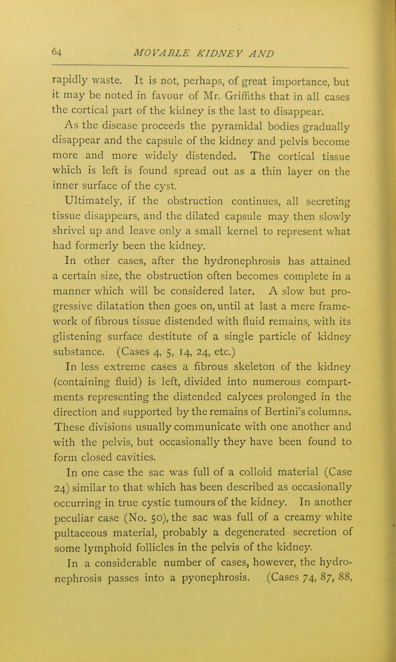 rapidly waste. It is not, perhaps, of great importance, but it may be noted in favour of Mr. Griffiths that in all cases the cortical part of the kidney is the last to disappear. As the disease proceeds the pyramidal bodies gradually disappear and the capsule of the kidney and pelvis become more and more widely distended. The cortical tissue which is left is found spread out as a thin layer on the inner surface of the cyst. Ultimately, if the obstruction continues, all secreting tissue disappears, and the dilated capsule may then slowly shrivel up and leave only a small kernel to represent what had formerly been the kidney. In other cases, after the hydronephrosis has attained a certain size, the obstruction often becomes complete in a manner which will be considered later. A slow but pro- gressive dilatation then goes on, until at last a mere frame- work of fibrous tissue distended with fluid remains, with its glistening surface destitute of a single particle of kidney substance. (Cases 4, 5, 14, 24, etc.) In less extreme cases a fibrous skeleton of the kidney (containing fluid) is left, divided into numerous compart- ments representing the distended calyces prolonged in the direction and supported by the remains of Bertini's columns. These divisions usually communicate with one another and with the pelvis, but occasionally they have been found to form closed cavities. In one case the sac was full of a colloid material (Case 24) similar to that which has been described as occasionally occurring in true cystic tumours of the kidney. In another peculiar case (No. 50), the sac was full of a creamy white pultaceous material, probably a degenerated secretion of some lymphoid follicles in the pelvis of the kidney. In a considerable number of cases, however, the hydro- nephrosis passes into a pyonephrosis. (Cases 74, 87, 88,