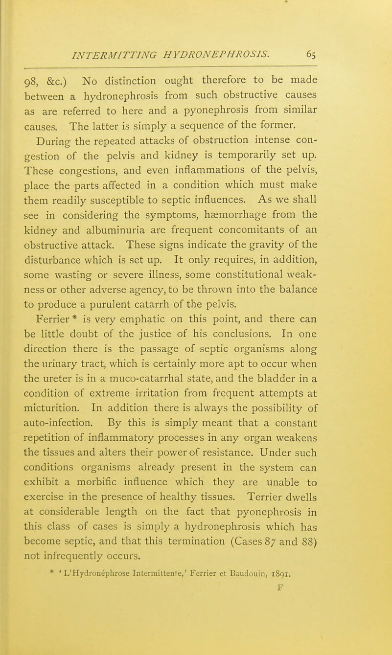 98, &c.) No distinction ought therefore to be made between a hydronephrosis from such obstructive causes as are referred to here and a pyonephrosis from similar causes. The latter is simply a sequence of the former. During the repeated attacks of obstruction intense con- gestion of the pelvis and kidney is temporarily set up. These congestions, and even inflammations of the pelvis, place the parts affected in a condition which must make them readily susceptible to septic influences. As we shall see in considering the symptoms, haemorrhage from the kidney and albuminuria are frequent concomitants of an obstructive attack. These signs indicate the gravity of the disturbance which is set up. It only requires, in addition, some wasting or severe illness, some constitutional weak- ness or other adverse agency, to be thrown into the balance to produce a purulent catarrh of the pelvis. Ferrier * is very emphatic on this point, and there can be little doubt of the justice of his conclusions. In one direction there is the passage of septic organisms along the urinary tract, which is certainly more apt to occur when the ureter is in a muco-catarrhal state, and the bladder in a condition of extreme irritation from frequent attempts at micturition. In addition there is always the possibility of auto-infection. By this is simply meant that a constant repetition of inflammatory processes in any organ weakens the tissues and alters their power of resistance. Under such conditions organisms already present in the system can exhibit a morbific influence which they are unable to exercise in the presence of healthy tissues. Terrier dwells at considerable length on the fact that pyonephrosis in this class of cases is simply a hydronephrosis which has become septic, and that this termination (Cases 87 and 88) not infrequently occurs. * ' L'Hydronephrose Intermittenfe,' Ferrier et Baudouin, 1891.