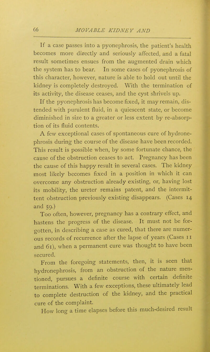 If a case passes into a pyonephrosis, the patient's health becomes more directly and seriously affected, and a fatal result sometimes ensues from the augmented drain which the system has to bear. In some cases of pyonephrosis of this character, however, nature is able to hold out until the kidney is completely destroyed. With the termination of its activity, the disease ceases, and the cyst shrivels up. If the pyonephrosis has become fixed, it may remain, dis- tended with purulent fluid, in a quiescent state, or become diminished in size to a greater or less extent by re-absorp- tion of its fluid contents. A few exceptional cases of spontaneous cure of hydrone- phrosis during the course of the disease have been recorded. This result is possible when, by some fortunate chance, the cause of the obstruction ceases to act. Pregnancy has been the cause of this happy result in several cases. The kidney most likely becomes fixed in a position in which it can overcome any obstruction ali-eady existing, or, having lost its mobility, the ureter remains patent, and the intermit- tent obstruction previously existing disappears. (Cases 14 and 59.) Too often, however, pregnancy has a contrary effect, and hastens the progress of the disease. It must not be for- gotten, in describing a case as cured, that there are numer- ous records of recurrence after the lapse of years (Cases 11 and 61), when a permanent cure was thought to have been secured. From the foregoing statements, then, it is seen that hydronephrosis, from an obstruction of the nature men- tioned, pursues a definite course with certain definite terminations. With a few exceptions, these ultimately lead to complete destruction of the kidney, and the practical cure of the complaint. How long a time elapses before this much-desired result