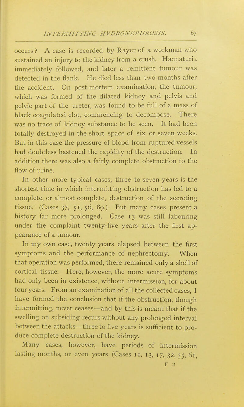 occurs ? A case is recorded by Rayer of a workman who sustained an injury to the kidney from a crush. Haematurii immediately followed, and later a remittent tumour was detected in the flank. He died less than two months after the accident. On post-mortem examination, the tumour, which was formed of the dilated kidney and pelvis and pelvic part of the ureter, was found to be full of a mass of black coagulated clot, commencing to decompose. There was no trace of kidney substance to be seen. It had been totally destroyed in the short space of six or seven weeks. But in this case the pressure of blood from ruptured vessels had doubtless hastened the rapidity of the destruction. In addition there was also a fairly complete obstruction to the flow of urine. In other more typical cases, three to seven years is the shortest time in which intermitting obstruction has led to a complete, or almost complete, destruction of the secreting tissue. (Cases 37, 51, 56, 89.) But many cases present a history far more prolonged. Case 13 was still labouring under the complaint twenty-five years after the first ap- pearance of a tumour. In my own case, twenty years elapsed between the first symptoms and the performance of nephrectomy. When that operation was performed, there remained only a shell of cortical tissue. Here, however, the more acute symptoms had only been in existence, without intermission, for about four years. From an examination of all the collected cases, I have formed the conclusion that if the obstruction, though intermitting, never ceases—and by this is meant that if the swelling on subsiding recurs without any prolonged inten'al between the attacks—three to five years is sufficient to pro- duce complete destruction of the kidney. Many cases, however, have periods of intermission lasting months, or even years (Cases 11, 13, 17, 32, 35, 61,