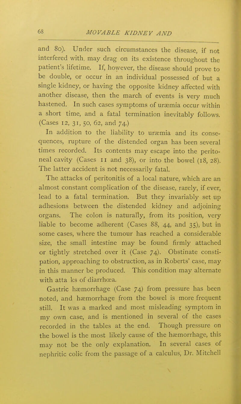 and 80). Under such circumstances the disease, if not interfered with, may drag on its existence throughout the patient's Hfetime. If, however, the disease should prove to be double, or occur in an individual possessed of but a single kidney, or having the opposite kidney affected with another disease, then the march of events is very much hastened. In such cases symptoms of uraemia occur within a short time, and a fatal termination inevitably follows. (Cases 12, 31, 50, 62, and 74.) In addition to the liability to uraemia and its conse- quences, rupture of the distended organ has been several times recorded. Its contents may escape into the perito- neal cavity (Cases 11 and 38), or into the bowel (18, 28). The latter accident is not necessarily fatal. The attacks of peritonitis of a local nature, which are an almost constant complication of the disease, rarely, if ever, lead to a fatal termination. But they invariably set up adhesions between the distended kidney and adjoining organs. The colon is naturally, from its position, very liable to become adherent (Cases 88, 44, and 35), but in some cases, where the tumour has reached a considerable size, the small intestine may be found firmly attached or tightly stretched over it (Case 74). Obstinate consti- pation, approaching to obstruction, as in Roberts' case, m.ay in this manner be produced. This condition may alternate with atta ks of diarrhoea. Gastric haemorrhage (Case 74) from pressure has been noted, and haemorrhage from the bowel is more frequent still. It was a marked and most misleading symptom in my own case, and is mentioned in several of the cases recorded in the tables at the end. Though pressure on the bowel is the most likely cause of the haemorrhage, this may not be the only explanation. In several cases of nephritic colic from the passage of a calculus. Dr. Mitchell