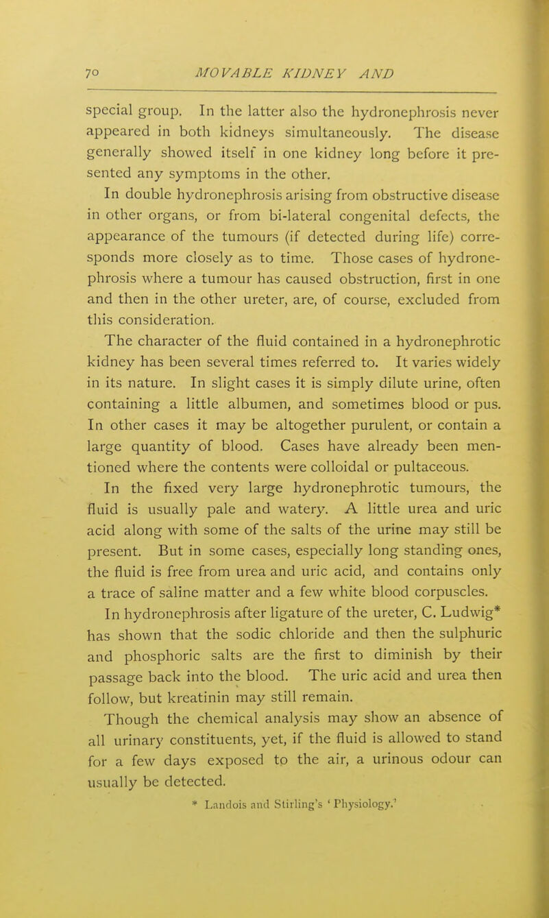 special group. In the latter also the hydronephrosis never appeared in both kidneys simultaneously. The disease generally showed itself in one kidney long before it pre- sented any symptoms in the other. In double hydronephrosis arising from obstructive disease in other organs, or from bi-lateral congenital defects, the appearance of the tumours (if detected during life) corre- sponds more closely as to time. Those cases of hydrone- phrosis where a tumour has caused obstruction, first in one and then in the other ureter, are, of course, excluded from this consideration. The character of the fluid contained in a hydronephrotic kidney has been several times referred to. It varies widely in its nature. In slight cases it is simply dilute urine, often containing a little albumen, and sometimes blood or pus. In other cases it may be altogether purulent, or contain a large quantity of blood. Cases have already been men- tioned where the contents were colloidal or pultaceous. In the fixed very large hydronephrotic tumours, the fluid is usually pale and watery. A little urea and uric acid along with some of the salts of the urine may still be present. But in some cases, especially long standing ones, the fluid is free from urea and uric acid, and contains only a trace of saline matter and a few white blood corpuscles. In hydronephrosis after ligature of the ureter, C. Ludwig* has shown that the sodic chloride and then the sulphuric and phosphoric salts are the first to diminish by their passage back into the blood. The uric acid and urea then follow, but kreatinin may still remain. Though the chemical analysis may show an absence of all urinary constituents, yet, if the fluid is allowed to stand for a few days exposed to the air, a urinous odour can usually be detected. * Landois and Stirling's ' Physiology.'
