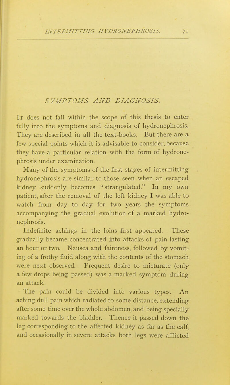 SYMPTOMS AND DIAGNOSIS. It does not fall within the scope of this thesis to enter fully into the symptoms and diagnosis of hydronephrosis. They are described in all the text-books. But there are a few special points which it is advisable to consider, because they have a particular relation with the form of hydrone- phrosis under examination. Many of the symptoms of the first stages of intermitting hydronephrosis are similar to those seen when an escaped kidney suddenly becomes strangulated. In my own patient, after the removal of the left kidney I was able to watch from day to day for two years the symptoms accompanying the gradual evolution of a marked hydro- nephrosis. Indefinite achings in the loins first appeared. These gradually became concentrated into attacks of pain lasting an hour or two. Nausea and faintness, followed by vomit- ing of a frothy fluid along with the contents of the stomach were next observed. Frequent desire to micturate (only a few drops being passed) was a marked symptom during an attack. The pain could be divided into various types. An aching dull pain which radiated to some distance, extending after some time over the whole abdomen, and being specially marked towards the bladder. Thence it passed down the leg corresponding to the affected kidney as far as the calf, and occasionally in severe attacks both legs were afflicted
