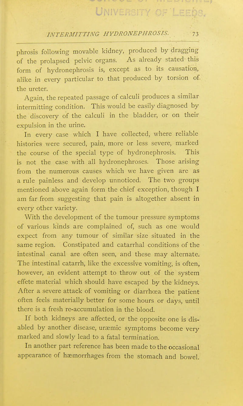 phrosis following movable kidney, produced by dragging of the prolapsed pelvic organs. As already stated this form of hydronephrosis is, except as to its causation, alike in every particular to that produced by torsion of the ureter. Again, the repeated passage of calculi produces a similar intermitting condition. This would be easily diagnosed by the discovery of the calculi in the bladder, or on their expulsion in the urine. In every case which I have collected, where reliable histories were secured, pain, more or less severe, marked the course of the special type of hydronephrosis. This is not the case with all hydronephroses. Those arising from the numerous causes which we have given are as a rule painless and develop unnoticed. The two groups mentioned above again form the chief exception, though I am far from suggesting that pain is altogether absent in every other variety. With the development of the tumour pressure symptoms of various kinds are complained of, such as one would expect from any tumour of similar size situated in the same region. Constipated and catarrhal conditions of the intestinal canal are often seen, and these may alternate. The intestinal catarrh, like the excessive vomiting, is often, however, an evident attempt to throw out of the system effete material which should have escaped by the kidneys. After a severe attack of vomiting or diarrhoea the patient often feels materially better for some hours or days, until there is a fresh re-accumulation in the blood. If both kidneys are affected, or the opposite one is dis- abled by another disease, uraemic symptoms become very marked and slowly lead to a fatal termination. In another part reference has been made to the occasional appearance of haemorrhages from the stomach and bowel.