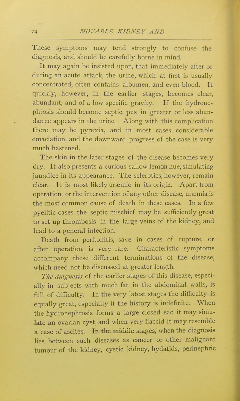 These symptoms may tend strongly to confuse the diagnosis, and should be carefully borne in mind. It may again be insisted upon, that immediately after or during an acute attack, the urine, which at first is usually concentrated, often contains albumen, and even blood. It quickly, however, in the earlier stages, becomes clear, abundant, and of a low specific gravity. If the hydrone- phrosis should become septic, pus in greater or less abun- dance appears in the urine. Along with this complication there may be pyrexia, and in most cases considerable emaciation, and the downward progress of the case is very much hastened. The skin in the later stages of the disease becomes very dry. It also presents a curious sallow lemon hue, simulating jaundice in its appearance. The sclerotics, however, remain clear. It is most likely uraemic in its origin. Apart from operation, or the intervention of any other disease, uraemia is the most common cause of death in these cases. In a few pyelitic cases the septic mischief may be sufficiently great to set up thrombosis in the large veins of the kidney, and lead to a general infection. Death from peritonitis, save in cases of rupture, or after operation, is very rare. Characteristic symptoms accompany these different terminations of the disease, which need not be discussed at greater length. The diagnosis of the earlier stages of this disease, especi- ally in subjects with much fat in the abdominal walls, is full of difficulty. In the very latest stages the difficulty is equally great, especially if the history is indefinite. When the hydronephrosis forms a large closed sac it may simu- late an ovarian cyst, and when very flaccid it may resemble a case of ascites. In the middle stages, when the diagnosis lies between such diseases as cancer or other malignant tumour of the kidney, cystic kidney, hydatids, perinephric