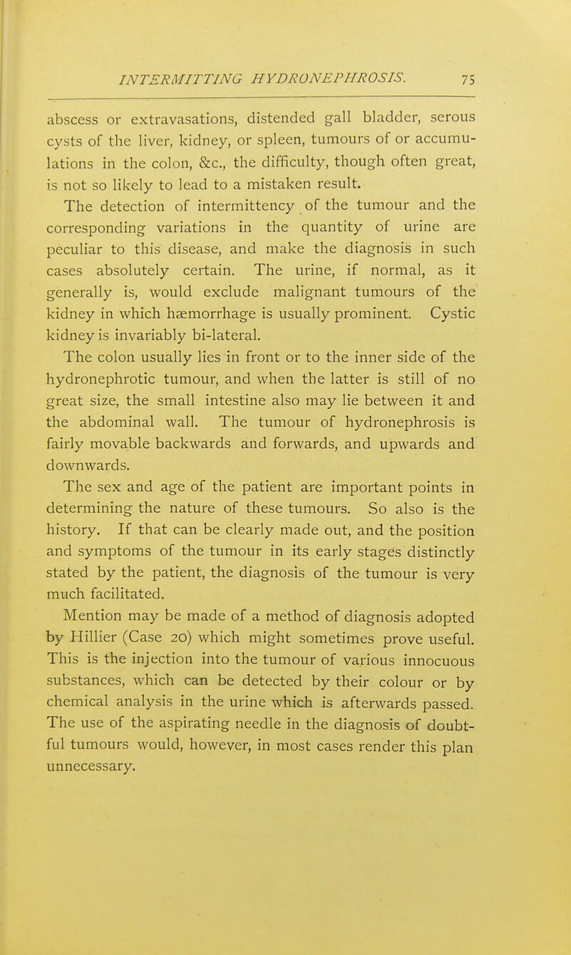 abscess or extravasations, distended gall bladder, serous cysts of the liver, kidney, or spleen, tumoui's of or accumu- lations in the colon, &c., the difficulty, though often great, is not so likely to lead to a mistaken result. The detection of intermittency of the tumour and the corresponding variations in the quantity of urine are peculiar to this disease, and make the diagnosis in such cases absolutely certain. The urine, if normal, as it generally is, would exclude malignant tumours of the kidney in which haemorrhage is usually prominent. Cystic kidney is invariably bi-lateral. The colon usually lies in front or to the inner side of the hydronephrotic tumour, and when the latter is still of no great size, the small intestine also may lie between it and the abdominal wall. The tumour of hydronephrosis is fairly movable backwards and forwards, and upwards and downwards. The sex and age of the patient are important points in determining the nature of these tumours. So also is the history. If that can be clearly made out, and the position and symptoms of the tumour in its early stages distinctly stated by the patient, the diagnosis of the tumour is very much facilitated. Mention may be made of a method of diagnosis adopted by Hillier (Case 20) which might sometimes prove useful. This is the injection into the tumour of various innocuous substances, which can be detected by their colour or by chemical analysis in the urine which is afterwards passed. The use of the aspirating needle in the diagnosis of doubt- ful tumours would, however, in most cases render this plan unnecessary.